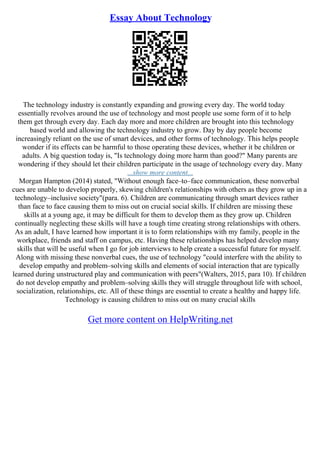 Essay About Technology
The technology industry is constantly expanding and growing every day. The world today
essentially revolves around the use of technology and most people use some form of it to help
them get through every day. Each day more and more children are brought into this technology
based world and allowing the technology industry to grow. Day by day people become
increasingly reliant on the use of smart devices, and other forms of technology. This helps people
wonder if its effects can be harmful to those operating these devices, whether it be children or
adults. A big question today is, "Is technology doing more harm than good?" Many parents are
wondering if they should let their children participate in the usage of technology every day. Many
...show more content...
Morgan Hampton (2014) stated, "Without enough face–to–face communication, these nonverbal
cues are unable to develop properly, skewing children's relationships with others as they grow up in a
technology–inclusive society"(para. 6). Children are communicating through smart devices rather
than face to face causing them to miss out on crucial social skills. If children are missing these
skills at a young age, it may be difficult for them to develop them as they grow up. Children
continually neglecting these skills will have a tough time creating strong relationships with others.
As an adult, I have learned how important it is to form relationships with my family, people in the
workplace, friends and staff on campus, etc. Having these relationships has helped develop many
skills that will be useful when I go for job interviews to help create a successful future for myself.
Along with missing these nonverbal cues, the use of technology "could interfere with the ability to
develop empathy and problem–solving skills and elements of social interaction that are typically
learned during unstructured play and communication with peers"(Walters, 2015, para 10). If children
do not develop empathy and problem–solving skills they will struggle throughout life with school,
socialization, relationships, etc. All of these things are essential to create a healthy and happy life.
Technology is causing children to miss out on many crucial skills
Get more content on HelpWriting.net
 