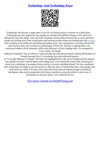 Technology And Technology Essay
Technology has become a major part of our life. It's being used by everyone on a daily basis.
Technology has also shaped the way people are dealing with different things in life, and it has
affected the way they think, read, and write. Reading is being affected massively as more and more
people are drifting away from using books and leaning towards using new technologies like Google,
thus resulting in an inefficient and distracted reading style. New generations are being affected the
most because they rely so much on technologies in their life, and this is making them very
unfocused readers which ultimately affects the efficiency of their reading skills. As exampled in
Carr's article "Is Google
Making Us Stupid?" Gen Z's ability to read critically has been decreasing by reading information on
Google because Gen Z is becoming lazy and unfocused readers.
In "Is Google Making Us Stupid?" Nicolas Carr highlighted how the use of Google and the internet
has altered everyone's mental habits and reading style. Carr started the article with a broad point
about how technology is nowadays being used by everyone including himself. He also mentioned
how technology has made it easy for anyone to find any piece of information they want quickly and
with almost no effort. Carr also wrote about the future plan of making Google an artificial
intelligence that can be connected to the brains; therefore, giving the ability to store tons of
information in anyone's brain. Carr mentions his fear
Get more content on HelpWriting.net
 