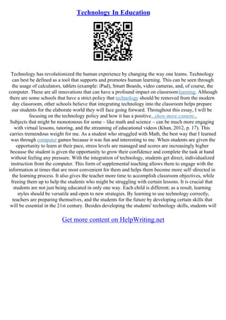 Technology In Education
Technology has revolutionized the human experience by changing the way one learns. Technology
can best be defined as a tool that supports and promotes human learning. This can be seen through
the usage of calculators, tablets (example: iPad), Smart Boards, video cameras, and, of course, the
computer. These are all innovations that can have a profound impact on classroomlearning. Although
there are some schools that have a strict policy that technology should be removed from the modern
day classroom, other schools believe that integrating technology into the classroom helps prepare
our students for the elaborate world they will face going forward. Throughout this essay, I will be
focusing on the technology policy and how it has a positive...show more content...
Subjects that might be monotonous for some – like math and science – can be much more engaging
with virtual lessons, tutoring, and the streaming of educational videos (Khan, 2012, p. 17). This
carries tremendous weight for me. As a student who struggled with Math, the best way that I learned
was through computer games because it was fun and interesting to me. When students are given the
opportunity to learn at their pace, stress levels are managed and scores are increasingly higher
because the student is given the opportunity to grow their confidence and complete the task at hand
without feeling any pressure. With the integration of technology, students get direct, individualized
instruction from the computer. This form of supplemental teaching allows them to engage with the
information at times that are most convenient for them and helps them become more self–directed in
the learning process. It also gives the teacher more time to accomplish classroom objectives, while
freeing them up to help the students who might be struggling with certain lessons. It is crucial that
students are not just being educated in only one way. Each child is different; as a result, learning
styles should be versatile and open to new strategies. By learning to use technology correctly,
teachers are preparing themselves, and the students for the future by developing certain skills that
will be essential in the 21st century. Besides developing the students' technology skills, students will
Get more content on HelpWriting.net
 