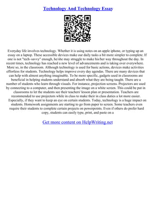 Technology And Technology Essay
Everyday life involves technology. Whether it is using notes on an apple iphone, or typing up an
essay on a laptop. These accessible devices make our daily tasks a bit more simpler to complete. If
one is not "tech–savvy" enough, he/she may struggle to make his/her way throughout the day. In
recent times, technology has reached a new level of advancements and is taking over everywhere.
More so, in the classroom. Although technology is used for basic actions, devices make activities
effortless for students. Technology helps improve every day agendas. There are many devices that
can help with almost anything imaginable. To be more specific, gadgets used in classrooms are
beneficial in helping students understand and absorb what they are being taught. There are a
number of students who learn through visuals. For instance, projection screens. Projectors are used
by connecting to a computer, and then presenting the image on a white screen. This could be put in
classrooms to let the students see their teachers' lesson plan or presentation. Teachers are
recommended to use projectors while in class to make their in class duties a lot more easier.
Especially, if they want to keep an eye on certain students. Today, technology is a huge impact on
students. Homework assignments are starting to go from paper to screen. Some teachers even
require their students to complete certain projects on powerpoints. Even if others do prefer hard
copy, students can easily type, print, and paste on a
Get more content on HelpWriting.net
 