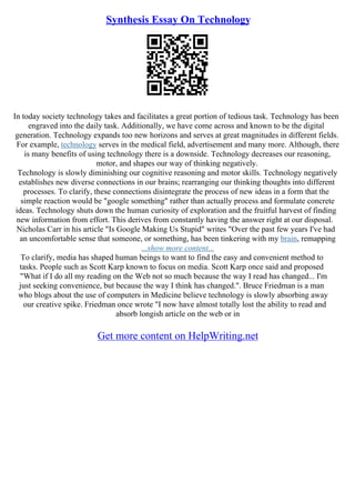 Synthesis Essay On Technology
In today society technology takes and facilitates a great portion of tedious task. Technology has been
engraved into the daily task. Additionally, we have come across and known to be the digital
generation. Technology expands too new horizons and serves at great magnitudes in different fields.
For example, technology serves in the medical field, advertisement and many more. Although, there
is many benefits of using technology there is a downside. Technology decreases our reasoning,
motor, and shapes our way of thinking negatively.
Technology is slowly diminishing our cognitive reasoning and motor skills. Technology negatively
establishes new diverse connections in our brains; rearranging our thinking thoughts into different
processes. To clarify, these connections disintegrate the process of new ideas in a form that the
simple reaction would be "google something" rather than actually process and formulate concrete
ideas. Technology shuts down the human curiosity of exploration and the fruitful harvest of finding
new information from effort. This derives from constantly having the answer right at our disposal.
Nicholas Carr in his article "Is Google Making Us Stupid" writes "Over the past few years I've had
an uncomfortable sense that someone, or something, has been tinkering with my brain, remapping
...show more content...
To clarify, media has shaped human beings to want to find the easy and convenient method to
tasks. People such as Scott Karp known to focus on media. Scott Karp once said and proposed
"What if I do all my reading on the Web not so much because the way I read has changed... I'm
just seeking convenience, but because the way I think has changed.". Bruce Friedman is a man
who blogs about the use of computers in Medicine believe technology is slowly absorbing away
our creative spike. Friedman once wrote "I now have almost totally lost the ability to read and
absorb longish article on the web or in
Get more content on HelpWriting.net
 