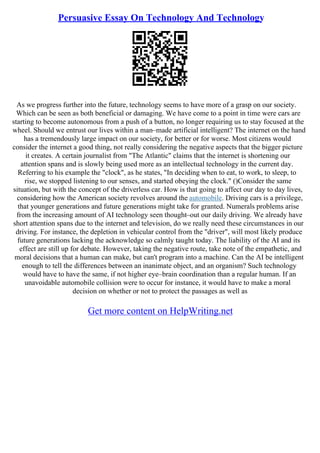 Persuasive Essay On Technology And Technology
As we progress further into the future, technology seems to have more of a grasp on our society.
Which can be seen as both beneficial or damaging. We have come to a point in time were cars are
starting to become autonomous from a push of a button, no longer requiring us to stay focused at the
wheel. Should we entrust our lives within a man–made artificial intelligent? The internet on the hand
has a tremendously large impact on our society, for better or for worse. Most citizens would
consider the internet a good thing, not really considering the negative aspects that the bigger picture
it creates. A certain journalist from "The Atlantic" claims that the internet is shortening our
attention spans and is slowly being used more as an intellectual technology in the current day.
Referring to his example the "clock", as he states, "In deciding when to eat, to work, to sleep, to
rise, we stopped listening to our senses, and started obeying the clock." ()Consider the same
situation, but with the concept of the driverless car. How is that going to affect our day to day lives,
considering how the American society revolves around the automobile. Driving cars is a privilege,
that younger generations and future generations might take for granted. Numerals problems arise
from the increasing amount of AI technology seen thought–out our daily driving. We already have
short attention spans due to the internet and television, do we really need these circumstances in our
driving. For instance, the depletion in vehicular control from the "driver", will most likely produce
future generations lacking the acknowledge so calmly taught today. The liability of the AI and its
effect are still up for debate. However, taking the negative route, take note of the empathetic, and
moral decisions that a human can make, but can't program into a machine. Can the AI be intelligent
enough to tell the differences between an inanimate object, and an organism? Such technology
would have to have the same, if not higher eye–brain coordination than a regular human. If an
unavoidable automobile collision were to occur for instance, it would have to make a moral
decision on whether or not to protect the passages as well as
Get more content on HelpWriting.net
 