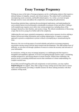 Essay Teenage Pregnancy
Writing an essay on the topic of teenage pregnancy can be a challenging endeavor that requires a
delicate balance of empathy, research, and critical analysis. The subject itself is multifaceted,
encompassing social, economic, and health-related aspects. As a writer, you must navigate
through sensitive issues and address the complexities surrounding this phenomenon.
Researching statistical data, exploring the psychological implications, and understanding the
socio-cultural factors involved demand a considerable investment of time and effort. Crafting a
well-rounded essay requires you to delve into various perspectives, including those of the
teenagers themselves, their families, and society at large. The ethical considerations of discussing
a topic that involves young lives further add to the complexity.
Addressing the root causes, potential consequences, and preventive measures involves striking a
balance between providing information and avoiding stigmatization. It requires a nuanced
approach to present a comprehensive picture without oversimplifying or sensationalizing the
issue.
Moreover, the ever-evolving nature of societal attitudes and policies on teenage pregnancy
necessitates staying current with the latest research and developments. This adds another layer of
difficulty, as you must sift through a plethora of sources to ensure the accuracy and relevance of
your information.
In conclusion, writing an essay on teenage pregnancy is a challenging task that requires a
thoughtful and empathetic approach. It involves navigating through sensitive topics, considering
multiple perspectives, and staying abreast of current research. Despite these challenges, the
process can be a rewarding intellectual exercise that contributes to a better understanding of a
complex societal issue.
If you find yourself struggling with such assignments or need assistance, you may explore
HelpWriting.net for support. They offer a range of essay writing services that cater to various
topics and requirements, providing a valuable resource for those seeking assistance with their
academic writing needs.
Essay Teenage PregnancyEssay Teenage Pregnancy
 