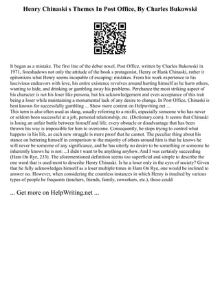 Henry Chinaski s Themes In Post Office, By Charles Bukowski
It began as a mistake. The first line of the debut novel, Post Office, written by Charles Bukowski in
1971, foreshadows not only the attitude of the book s protagonist, Henry or Hank Chinaski, rather it
epitomizes what Henry seems incapable of escaping: mistakes. From his work experience to his
lascivious endeavors with love, his entire existence revolves around hurting himself as he hurts others,
wanting to hide, and drinking or gambling away his problems. Perchance the most striking aspect of
his character is not his loser like persona, but his acknowledgement and even acceptance of this trait
being a loser while maintaining a monumental lack of any desire to change. In Post Office, Chinaski is
best known for successfully gambling ... Show more content on Helpwriting.net ...
This term is also often used as slang, usually referring to a misfit, especially someone who has never
or seldom been successful at a job, personal relationship, etc. (Dictionary.com). It seems that Chinaski
is losing an unfair battle between himself and life; every obstacle or disadvantage that has been
thrown his way is impossible for him to overcome. Consequently, he stops trying to control what
happens in his life, as each new struggle is more proof that he cannot. The peculiar thing about his
stance on bettering himself in comparison to the majority of others around him is that he knows he
will never be someone of any significance, and he has utterly no desire to be something or someone he
inherently knows he is not: ...I didn t want to be anything anyhow. And I was certainly succeeding
(Ham On Rye, 233). The aforementioned definition seems too superficial and simple to describe the
one word that is used most to describe Henry Chinaski. Is he a loser only in the eyes of society? Given
that he fully acknowledges himself as a loser multiple times in Ham On Rye, one would be inclined to
answer no. However, when considering the countless instances in which Henry is insulted by various
types of people he frequents (teachers, friends, family, coworkers, etc.), those could
... Get more on HelpWriting.net ...
 
