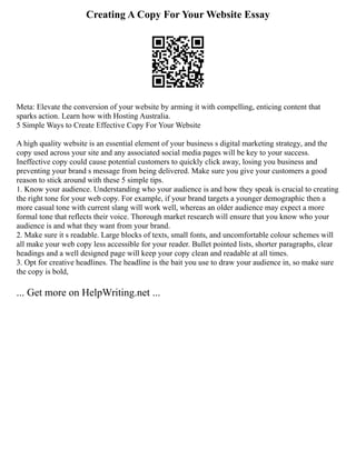 Creating A Copy For Your Website Essay
Meta: Elevate the conversion of your website by arming it with compelling, enticing content that
sparks action. Learn how with Hosting Australia.
5 Simple Ways to Create Effective Copy For Your Website
A high quality website is an essential element of your business s digital marketing strategy, and the
copy used across your site and any associated social media pages will be key to your success.
Ineffective copy could cause potential customers to quickly click away, losing you business and
preventing your brand s message from being delivered. Make sure you give your customers a good
reason to stick around with these 5 simple tips.
1. Know your audience. Understanding who your audience is and how they speak is crucial to creating
the right tone for your web copy. For example, if your brand targets a younger demographic then a
more casual tone with current slang will work well, whereas an older audience may expect a more
formal tone that reflects their voice. Thorough market research will ensure that you know who your
audience is and what they want from your brand.
2. Make sure it s readable. Large blocks of texts, small fonts, and uncomfortable colour schemes will
all make your web copy less accessible for your reader. Bullet pointed lists, shorter paragraphs, clear
headings and a well designed page will keep your copy clean and readable at all times.
3. Opt for creative headlines. The headline is the bait you use to draw your audience in, so make sure
the copy is bold,
... Get more on HelpWriting.net ...
 