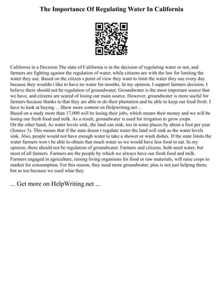The Importance Of Regulating Water In California
California in a Decision The state of California is in the decision of regulating water or not, and
farmers are fighting against the regulation of water, while citizens are with the law for limiting the
water they use. Based on the citizen s point of view they want to limit the water they use every day
because they wouldn t like to have no water for months. In my opinion, I support farmers decision, I
believe there should not be regulation of groundwater. Groundwater is the most important source that
we have, and citizens are scared of losing our main source. However, groundwater is more useful for
farmers because thanks to that they are able to do their plantation and be able to keep our food fresh. I
have to look at buying ... Show more content on Helpwriting.net ...
Based on a study more than 17,000 will be losing their jobs, which means their money and we will be
losing our fresh food and milk. As a result, groundwater is used for irrigation to grow crops.
On the other hand, As water levels sink, the land can sink, too in some places by about a foot per year
(Source 3). This means that if the state doesn t regulate water the land will sink as the water levels
sink. Also, people would not have enough water to take a shower or wash dishes. If the state limits the
water farmers won t be able to obtain that much water so we would have less food to eat. In my
opinion, there should not be regulation of groundwater. Farmers and citizens, both need water, but
most of all farmers. Farmers are the people by which we always have our fresh food and milk.
Farmers engaged in agriculture, raising living organisms for food or raw materials, will raise crops to
market for consumption. For this reason, they need more groundwater, plus is not just helping them,
but as too because we used what they
... Get more on HelpWriting.net ...
 