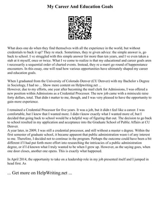 My Career And Education Goals
What does one do when they find themselves with all the experience in the world, but without
credentials to back it up? They re stuck. Sometimes, they re given advice: the simple answer is, go
back to school. I ve struggled with this simple answer for more than ten years, and I ve even taken a
stab at it myself, once or twice. What I ve come to realize is that my educational and career goals aren
t necessarily a sequential order of charted events. Instead, they re a marri go round of happenstance
encounters. In this essay, one will read how various opportunities have ultimately shaped my career
and education goals.
When I graduated from the University of Colorado Denver (CU Denver) with my Bachelor s Degree
in Sociology, I had no ... Show more content on Helpwriting.net ...
However, due to my efforts, one year after becoming the mail clerk for Admissions, I was offered a
new position within Admissions as a Credential Processor. The new job came with a miniscule raise
forty dollars, total. That didn t matter to me, though, and I was very pleased to have the opportunity to
gain more experience.
I remained a Credential Processor for five years. It was a job, but it didn t feel like a career. I was
comfortable, but I knew that I wanted more. I didn t know exactly what I wanted more of, but I
decided that going back to school would be a helpful way of figuring that out. The decision to go back
to school resulted in my application and acceptance into the Graduate School of Public Affairs at CU
Denver.
A year later, in 2009, I was still a credential processor, and still without a master s degree. Within the
first semester of graduate school, it became apparent that public administration wasn t of any interest
to me. Therefore, I decided not to continue in the program. Perhaps the outcome could have been a bit
different if I had put forth more effort into researching the intricacies of a public administration
degree, or if I d known what I truly wanted to be when I grew up. However, as the saying goes, when
one door closes, another one opens. This is exactly what happened.
In April 2014, the opportunity to take on a leadership role in my job presented itself and I jumped in
head first. As
... Get more on HelpWriting.net ...
 