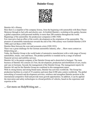 Daimler Essay
Daimler AG s History
Here there is a snapshot of the company history, from the beginning with automobile with Benz Patent
Motorcar through to fuel cells and electric cars. At Gottlieb Daimler s workshop at his garden, became
a global corporation yield personal mobility in more than 200 countries throughout the world.
Beginnings of the automobile: the predecessor companies (1886 1920)
Few innovative had an effect of the world s development as the origination of the automobile. The
pioneers of automobile manufacture towards the end of the 19th century were Gottlieb Daimler (1834
1900) and Carl Benz (1844 1929).
Daimler Benz between the wars and economic crisis (1920 1933)
There was a great challenge for the German automobile industry, after ... Show more content on
Helpwriting.net ...
Today, the Daimler Group is the world leader of automotive manufacturer with a wide range of luxury
automobiles, trucks, vans and buses. The product portfolio is rounded out by a range of tailored
financial services and mobility services.
Daimler AG is the parent company of the Daimler Group and is domiciled in Stuttgart. The main
business of Daimler AG consists of; First, the development, production and distribution of cars, trucks
and vans in Germany. Second, the management of the Daimler Group. The management reports for
Daimler AG and for the Daimler Group are combined in this management report.
With its strong history and strong brand name, Daimler has activities worldwide. The Group has
production facilities in a total of 19 countries and more than 8,500 sales centers worldwide. The global
networking of research and development activities, reinforce and strengthen Daimler position in the
international competitive field and provide more growth opportunities. In addition, it can be applied
the innovation and safety technologies in a broad portfolio of vehicles, based on the experience and
expertise at the
... Get more on HelpWriting.net ...
 