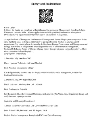 Energy and Environment
Cover Letter
I, Vineet Kr. Gupta, am completed M.Tech (Energy Environmental Management) from Kurukshetra
University, Haryana, India. I wish to apply for the suitable position (Environment Management
Division) in your organization in the thrust area of Environment Management.
As a professional of Energy and Environmental Management, I am willing to pursue my career in the
same field and hence seeking an opportunity to get a professional position in your esteemed
organization. My course scheme is basically dealing in the Energy Conservation and Management and
Energy from Waste. It also provides knowledge in the field of Environmental Management,
Sustainable Industry, Aspect of Climate Change Energy Conservation and various laboratory ... Show
more content on Helpwriting.net ...
|Employment Experience |
1. Duration: July 2006 June 2007
Place: Hydroair Techtonics Ltd. Navi Mumbai
Post: Assistant Environment Officer
Key Responsibility: Looked after the project related with solid waste management, waste water
treatment technologies.
2. Duration: July 2007 September 2008
Place: Eco Men Laboratory Pvt. Ltd, Lucknow
Post: Environment Scientist
Key Responsibilities: Environment Monitoring and Analysis (Air, Water, Soil,) Experiment design and
analysis result, report preparation
|Industrial and Research Experience: |
1. Place: Indian Oil Corporation Ltd. Corporate Office, New Delhi
Post: Trainee S EP, Duration: June 5th August, 2010.
Project: Carbon Management Strategies in IOCL and Green Inventory.
 