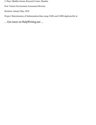 2. Place: Bhabha Atomic Research Center, Mumbai
Post: Trainee Environment Assessment Division
Duration: January May, 2010
Project: Determination of Sedimentation Rate using 210Po and 210Pb depth profile in
... Get more on HelpWriting.net ...
 