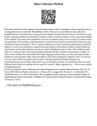 Data Collection Method
Research is defined as the organized and thorough analysis that is intended to answer questions about
nursing phenomena (LoBiondo Wood Haber, 2014). There are several different data collection
methods that are used when one is doing research design. For this discussion post I will choose a type
of data collection method and describe a scenario when it would be useful, as well as potential pitfalls
of the method. The observation method is a process of gathering data on how people act under certain
circumstances. This includes collecting data on verbal and non verbal communication, behavior, and
conditions of the environment. This is a great method to use when collecting information on different
cultures. I work on an ambulatory surgical unit and I believe this method would be useful within my
unit because we do admit patients who do not speak English from time to time. This method would
allow us to observe how non English speaking patients and their families communicate verbally, as
well as non verbally. We could study their body language and how they act with each other and the
healthcare team members. One of the downfalls to this kind of method in regards to how I would use
it on my unit, is that it would be hard to realize what the patient and family members are
communicating to one another, unless there was an interpreter present. In conclusion, there are many
different data collection methods that are used for research. Many arguments in ... Show more content
on Helpwriting.net ...
(2014). Nursing Research: Methods and Critical Appraisal for Evidence Based Practice (8th ed.). St.
Louis, MO: Elsevier Mosby. Von Elm, E., Altman, D. G., Egger, M., Pocock, S. J., Gotzsche, P. C.,
Vandenbroucke, J. P. (2014, December). The strengthening the reporting of observational studies in
epidemiology (strobe) statement: Guidelines for reporting observational studies. International Journal
of Surgery, 12(12).
... Get more on HelpWriting.net ...
 