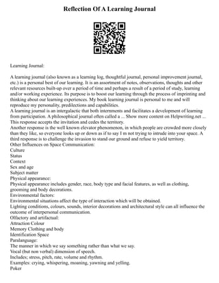 Reflection Of A Learning Journal
Learning Journal:
A learning journal (also known as a learning log, thoughtful journal, personal improvement journal,
etc.) is a personal best of our learning. It is an assortment of notes, observations, thoughts and other
relevant resources built‐up over a period of time and perhaps a result of a period of study, learning
and/or working experience. Its purpose is to boost our learning through the process of imprinting and
thinking about our learning experiences. My book learning journal is personal to me and will
reproduce my personality, predilections and capabilities.
A learning journal is an intergalactic that both internments and facilitates a development of learning
from participation. A philosophical journal often called a ... Show more content on Helpwriting.net ...
This response accepts the invitation and cedes the territory.
Another response is the well known elevator phenomenon, in which people are crowded more closely
than they like, so everyone looks up or down as if to say I m not trying to intrude into your space. A
third response is to challenge the invasion to stand our ground and refuse to yield territory.
Other Influences on Space Communication:
Culture
Status
Context
Sex and age
Subject matter
Physical appearance:
Physical appearance includes gender, race, body type and facial features, as well as clothing,
grooming and body decorations.
Environmental factors:
Environmental situations affect the type of interaction which will be obtained.
Lighting conditions, colours, sounds, interior decorations and architectural style can all influence the
outcome of interpersonal communication.
Olfactory and artifactual:
Attraction Colour
Memory Clothing and body
Identification Space
Paralanguage:
The manner in which we say something rather than what we say.
Vocal (but non verbal) dimension of speech.
Includes; stress, pitch, rate, volume and rhythm.
Examples: crying, whispering, moaning, yawning and yelling.
Poker
 
