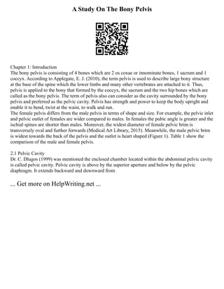 A Study On The Bony Pelvis
Chapter 1: Introduction
The bony pelvis is consisting of 4 bones which are 2 os coxae or innominate bones, 1 sacrum and 1
coccyx. According to Applegate, E. J. (2010), the term pelvis is used to describe large bony structure
at the base of the spine which the lower limbs and many other vertebrates are attached to it. Thus,
pelvis is applied to the bony that formed by the coccyx, the sacrum and the two hip bones which are
called as the bony pelvis. The term of pelvis also can consider as the cavity surrounded by the bony
pelvis and preferred as the pelvic cavity. Pelvis has strength and power to keep the body upright and
enable it to bend, twist at the waist, to walk and run.
The female pelvis differs from the male pelvis in terms of shape and size. For example, the pelvic inlet
and pelvic outlet of females are wider compared to males. In females the pubic angle is greater and the
ischial spines are shorter than males. Moreover, the widest diameter of female pelvic brim is
transversely oval and further forwards (Medical Art Library, 2015). Meanwhile, the male pelvic brim
is widest towards the back of the pelvis and the outlet is heart shaped (Figure 1). Table 1 show the
comparison of the male and female pelvis.
2.1 Pelvic Cavity
Dr. C. Dlugos (1999) was mentioned the enclosed chamber located within the abdominal pelvic cavity
is called pelvic cavity. Pelvic cavity is above by the superior aperture and below by the pelvic
diaphragm. It extends backward and downward from
... Get more on HelpWriting.net ...
 