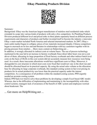 Elkay Plumbing Products Division
Summary:
Background: Elkay was the American largest manufacturer of stainless steel residential sinks which
extended its scope into various kinds of products with only a few competitors. Its Plumbing Products
Division produced different level and priced sinks in three plants separately based on different process
requirements and characters of products and further invented itself to become the industry s innovator.
Elkay s main market included North America and selected international markets. In 2007, Elkay s
main outlet market begun to collapse; prices of raw materials increased sharply; Chinese competitors
began to encroach on its low end and threaten its relationships with key customers together with its
pricing pressure from retailers ... Show more content on Helpwriting.net ...
In addition, it wrongly allocated its indirect costs at volume bases. The use of process technology
mentioned in the case led to an increase in factory overheads Since direct labor hours was not a cost
driver of them, allocating its large proportion of fixed factory overheads and other indirect batch level
costs on the basis of DLHs in this cost system did not accurately measure how resources were being
used. As a result, these inaccurate allocations would have significant costs to Elkay. Moreover, it
disregarded its cost structure in which most costs were fixed that would not vary in the short run and
should be allocated based on its practical capacity. By using the actual sales volume as the allocation
base for allocating its large corporate overheads, this standard costing system in fact over pricing its
products for its actual productivity was lower than the practical capacity under the intense
competition. As a consequence of all problem within the standard costing system, PPD urgently
needed an accurate costing system.
Indeed, PPD had ever tried to solve these problems by developing a simple Excel based ABC model.
Whereas, due to the difficulties of implementing and maintaining it; the incompatibility with other
control systems; managers lack of awareness of the benefit of ABC system and employees worried
about headcount. The
... Get more on HelpWriting.net ...
 