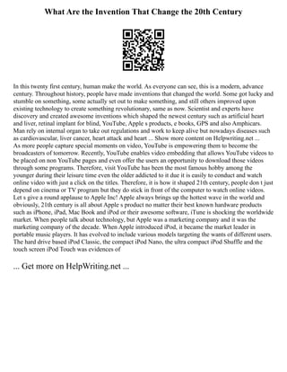 What Are the Invention That Change the 20th Century
In this twenty first century, human make the world. As everyone can see, this is a modern, advance
century. Throughout history, people have made inventions that changed the world. Some got lucky and
stumble on something, some actually set out to make something, and still others improved upon
existing technology to create something revolutionary, same as now. Scientist and experts have
discovery and created awesome inventions which shaped the newest century such as artificial heart
and liver, retinal implant for blind, YouTube, Apple s products, e books, GPS and also Amphicars.
Man rely on internal organ to take out regulations and work to keep alive but nowadays diseases such
as cardiovascular, liver cancer, heart attack and heart ... Show more content on Helpwriting.net ...
As more people capture special moments on video, YouTube is empowering them to become the
broadcasters of tomorrow. Recently, YouTube enables video embedding that allows YouTube videos to
be placed on non YouTube pages and even offer the users an opportunity to download those videos
through some programs. Therefore, visit YouTube has been the most famous hobby among the
younger during their leisure time even the older addicted to it due it is easily to conduct and watch
online video with just a click on the titles. Therefore, it is how it shaped 21th century, people don t just
depend on cinema or TV program but they do stick in front of the computer to watch online videos.
Let s give a round applause to Apple Inc! Apple always brings up the hottest wave in the world and
obviously, 21th century is all about Apple s product no matter their best known hardware products
such as iPhone, iPad, Mac Book and iPod or their awesome software, iTune is shocking the worldwide
market. When people talk about technology, but Apple was a marketing company and it was the
marketing company of the decade. When Apple introduced iPod, it became the market leader in
portable music players. It has evolved to include various models targeting the wants of different users.
The hard drive based iPod Classic, the compact iPod Nano, the ultra compact iPod Shuffle and the
touch screen iPod Touch was evidences of
... Get more on HelpWriting.net ...
 