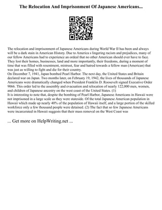 The Relocation And Imprisonment Of Japanese Americans...
The relocation and imprisonment of Japanese Americans during World War II has been and always
will be a dark stain in American History. Due to America s lingering racism and prejudices, many of
our fellow Americans had to experience an ordeal that no other American should ever have to face.
They lost their homes, businesses, land and more importantly, their freedoms, during a moment of
time that was filled with resentment, mistrust, fear and hatred towards a fellow man (American) that
was just as willing to fight and die for their country.
On December 7, 1941, Japan bombed Pearl Harbor. The next day, the United States and Britain
declared war on Japan. Two months later, on February 19, 1942, the lives of thousands of Japanese
Americans were dramatically changed when President Franklin D. Roosevelt signed Executive Order
9066. This order led to the assembly and evacuation and relocation of nearly 122,000 men, women,
and children of Japanese ancestry on the west coast of the United States. (1)
It is interesting to note that, despite the bombing of Pearl Harbor, Japanese Americans in Hawaii were
not imprisoned in a large scale as they were stateside. Of the total Japanese American population in
Hawaii which made up nearly 40% of the population of Hawaii itself, and a large portion of the skilled
workforce only a few thousand people were detained. (2) The fact that so few Japanese Americans
were incarcerated in Hawaii suggests that their mass removal on the West Coast was
... Get more on HelpWriting.net ...
 