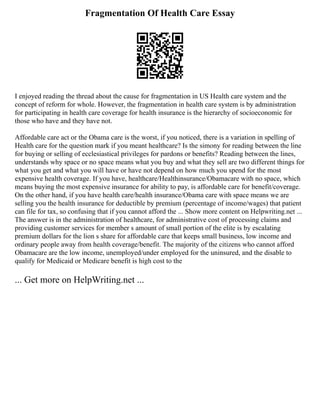 Fragmentation Of Health Care Essay
I enjoyed reading the thread about the cause for fragmentation in US Health care system and the
concept of reform for whole. However, the fragmentation in health care system is by administration
for participating in health care coverage for health insurance is the hierarchy of socioeconomic for
those who have and they have not.
Affordable care act or the Obama care is the worst, if you noticed, there is a variation in spelling of
Health care for the question mark if you meant healthcare? Is the simony for reading between the line
for buying or selling of ecclesiastical privileges for pardons or benefits? Reading between the lines,
understands why space or no space means what you buy and what they sell are two different things for
what you get and what you will have or have not depend on how much you spend for the most
expensive health coverage. If you have, healthcare/Healthinsurance/Obamacare with no space, which
means buying the most expensive insurance for ability to pay, is affordable care for benefit/coverage.
On the other hand, if you have health care/health insurance/Obama care with space means we are
selling you the health insurance for deductible by premium (percentage of income/wages) that patient
can file for tax, so confusing that if you cannot afford the ... Show more content on Helpwriting.net ...
The answer is in the administration of healthcare, for administrative cost of processing claims and
providing customer services for member s amount of small portion of the elite is by escalating
premium dollars for the lion s share for affordable care that keeps small business, low income and
ordinary people away from health coverage/benefit. The majority of the citizens who cannot afford
Obamacare are the low income, unemployed/under employed for the uninsured, and the disable to
qualify for Medicaid or Medicare benefit is high cost to the
... Get more on HelpWriting.net ...
 
