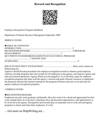 Reward and Recognition
Employee Recognition Program Handbook
Department of Human Resource Management September 2000
DHRM 01/30/2001
TABLE OF CONTENTS
INTRODUCTION............................................................................................ 2
RECOGNITION/REWARD............................................................................. 4 PROGRAM
DEVELOPMENT ....................................................................... 7
KEY POINTS TO REMEMBER ELEMENTS OF SUCCESSFUL PROGRAM
............................................. 7 STEP BY STEP
GUIDELINES............................................................................................................ 9
IDEAS TO HELP MEET YOUR BUDGET ................................................ ... Show more content on
Helpwriting.net ...
Agencies should develop procedures for employee recognition awards to enhance good employee
relations, develop programs that raise morale for all employees in the agency, and improve agency and
state government operations. Agency Heads are encouraged to: § § § Develop a plan for employee
recognition programs that links with the agency s mission and goals Allocate resources to implement
the programs and provide internal training for the programs Promote and serve as an advocate for
agency employee recognition programs
3 DHRM 01/30/2001
RECOGNITION/REWARD
Employees not only want good pay and benefits, they also want to be valued and appreciated for their
work, treated fairly, do work that is important, have advancement opportunities, and opportunities to
be involved in the agency. Recognition and rewards play an important role in work unit and agency
programs to attract and retain their employees. It is the
... Get more on HelpWriting.net ...
 