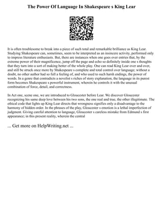 The Power Of Language In Shakespeare s King Lear
It is often troublesome to break into a piece of such total and remarkable brilliance as King Lear.
Studying Shakespeare can, sometimes, seem to be interpreted as an insincere activity, performed only
to impress literature enthusiasts. But, there are instances when one goes over entries that, by the
extreme power of their magnificence, jump off the page and echo so definitely inside one s thoughts
that they turn into a sort of making better of the whole play. One can read King Lear over and over,
and still be struck once more by Shakespeare s complete and total control over language; without a
doubt, no other author had so full a feeling of, and who used to such harsh endings, the power of
words. In a genre that contradicts a novelist s riches of story explanation, the language in its purest
form becomes Shakespeare s powerful instrument, wherein he controls it with the unusual
combination of force, detail, and correctness.
In Act one, scene one, we are introduced to Gloucester before Lear. We discover Gloucester
recognizing his same deep love between his two sons, the one real and true, the other illegitimate. The
ethical code that lights up King Lear directs that wrongness signifies only a disadvantage to the
harmony of hidden order. In the phrases of the play, Gloucester s emotion is a lethal imperfection of
judgment. Giving careful attention to language, Gloucester s careless mistake from Edmund s first
appearance; in this present reality, wherein the central
... Get more on HelpWriting.net ...
 