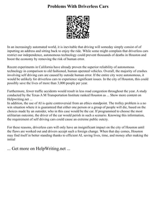 Problems With Driverless Cars
In an increasingly automated world, it is inevitable that driving will someday simply consist of of
inputting an address and sitting back to enjoy the ride. While some might complain that driverless cars
restrict our independence, autonomous technology could prevent thousands of deaths in Houston and
boost the economy by removing the risk of human error.
Recent experiments in California have already proven the superior reliability of autonomous
technology in comparison to old fashioned, human operated vehicles. Overall, the majority of crashes
involving self driving cars are caused by outside human error. If the entire city were autonomous, it
would be unlikely for driverless cars to experience significant issues. In the city of Houston, this could
possibly save the lives of more than 3,000 people per year.
Furthermore, fewer traffic accidents would result in less road congestion throughout the year. A study
conducted by the Texas A M Transportation Institute ranked Houston as ... Show more content on
Helpwriting.net ...
In addition, the use of AI is quite controversial from an ethics standpoint. The trolley problem is a no
win situation where it is guaranteed that either one person or a group of people will die, based on the
choices made by an outsider, who in this case would be the car. If programmed to choose the most
utilitarian outcome, the driver of the car would perish in such a scenario. Knowing this information,
the requirement of self driving cars could cause an extreme public outcry.
For these reasons, driverless cars will only have an insignificant impact on the city of Houston until
the flaws are worked out and drivers accept such a foreign change. When that day comes, Houston
may find itself in better standing thanks to efficient AI, saving lives, time, and money after making the
initial
... Get more on HelpWriting.net ...
 