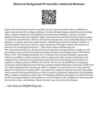Historical Background Of Australia s Industrial Relations
Trade unions have been prominent in Australia since the early nineteenth century, established to
improve and maintain the working conditions of workers through strategic industrial action including
strikes, collective bargaining with employers, and advertising campaigns. Typically, Australia s
industrial relations have been shaped by highly centralized Commonwealth and state tribunal systems
of conciliation and arbitration. However, the last three decades have seen considerable changes in the
legislative, economic, and social realms that have traditionally governed the industrial relations of
Australia, and the relevance of unions is under questioning. This paper examines the relevance of
unions by first examining the historical ... Show more content on Helpwriting.net ...
This commitment lasted over a decade and fostered negotiation among employees, employers, and
governments outside of the formal industrial relations progressions (Chapman Gruen 1990; Morris
Wilson 1995). The Workplace Relations Act of 1996 gave the Australian Workplace Agreements
(AWAs) accessibility to ratify non union collective agreements under enterprise bargaining at the
workplace level, effectively decentralizing the union movement and reducing union control over
employee working conditions (ABS Cat No 4102.0). The Act saw the prohibition of compulsory
unionization and strengthened control that the Australian Industrial Relations Commission (AIRC) had
over illegal industrial action, allowing the AIRC to stipulate how much and for how long industrial
dispute was lawful (Van Gramberg 2001). This period also endured a major privatization of the public
sector occurred which promoted policies to foster a growth of precarious employment (Van Gramberg
2001). Changes to legislation crafted under The Workplace Relations Amendment Act (Work Choices)
in 2005 encouraged employers and employees to resolve disputes at the workplace by removing unfair
dismissal provisions, ascertaining a federal minimum wage rate and award minimum
... Get more on HelpWriting.net ...
 