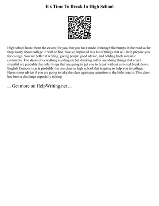 It s Time To Break In High School
High school hasn t been the easiest for you, but you have made it through the bumps in the road so far.
Stop worry about college, it will be fine. You ve improved in a lot of things that will help prepare you
for college. You are better at writing, giving people good advice, and holding back sarcastic
comments. The stress of everything is piling on but drinking coffee and doing things that aren t
stressful are probably the only things that are going to get you to break without a mental break down.
English Composition is probably the one class in high school that is going to help you in college.
Heres some advice if you are going to take the class again pay attention to the little details. This class
has been a challenge especially talking
... Get more on HelpWriting.net ...
 