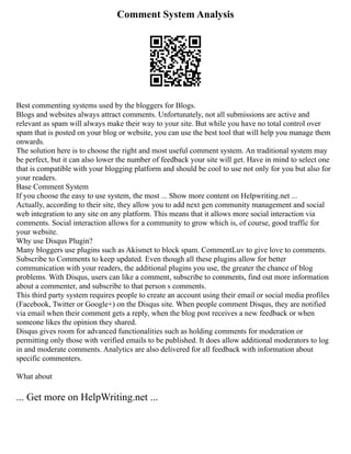 Comment System Analysis
Best commenting systems used by the bloggers for Blogs.
Blogs and websites always attract comments. Unfortunately, not all submissions are active and
relevant as spam will always make their way to your site. But while you have no total control over
spam that is posted on your blog or website, you can use the best tool that will help you manage them
onwards.
The solution here is to choose the right and most useful comment system. An traditional system may
be perfect, but it can also lower the number of feedback your site will get. Have in mind to select one
that is compatible with your blogging platform and should be cool to use not only for you but also for
your readers.
Base Comment System
If you choose the easy to use system, the most ... Show more content on Helpwriting.net ...
Actually, according to their site, they allow you to add next gen community management and social
web integration to any site on any platform. This means that it allows more social interaction via
comments. Social interaction allows for a community to grow which is, of course, good traffic for
your website.
Why use Disqus Plugin?
Many bloggers use plugins such as Akismet to block spam. CommentLuv to give love to comments.
Subscribe to Comments to keep updated. Even though all these plugins allow for better
communication with your readers, the additional plugins you use, the greater the chance of blog
problems. With Disqus, users can like a comment, subscribe to comments, find out more information
about a commenter, and subscribe to that person s comments.
This third party system requires people to create an account using their email or social media profiles
(Facebook, Twitter or Google+) on the Disqus site. When people comment Disqus, they are notified
via email when their comment gets a reply, when the blog post receives a new feedback or when
someone likes the opinion they shared.
Disqus gives room for advanced functionalities such as holding comments for moderation or
permitting only those with verified emails to be published. It does allow additional moderators to log
in and moderate comments. Analytics are also delivered for all feedback with information about
specific commenters.
What about
... Get more on HelpWriting.net ...
 
