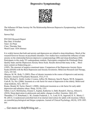 Depressive Symptomology
The Influence Of State Anxiety On The Relationship Between Depressive Symptomology And Poor
Sleep Quality
Sarwar Haji
PSY3032 Research Report
Due Date: 8 October
Tutor: Ari Pinar
Class: Thursday 9am
Word Count: 1654 Abstract
It is widely known that both and anxiety and depression are related to sleep disturbance. Much of the
research however focuses on psychiatric disorders. Few studies have examined the influence of state
anxiety on the relationship between depressive symptomatology (DS) and sleep disturbance (SD).
Participants in this study 321 undergraduate students. Participants completed the Pittsburgh Sleep
Quality Index and the Depression Anxiety Stress Scale. Results showed that many in the ... Show
more content on Helpwriting.net ...
(1995). The structure of negative emotional states: Comparison of the Depression Anxiety Stress
Scales (DASS) with the Beck Depression and Anxiety Inventories. Behaviour Research and Therapy,
33(3), 335 343.
Ohayon, M. M., Roth, T. (2003). Place of chronic insomnia in the course of depressive and anxiety
disorders. Journal of Psychiatric Research, 37(1), 9 15.
Perlis, Michael L, Smith, Leisha J, Lyness, Jeffrey M, Matteson, Sara R, Pigeon, Wil R, Jungquist,
Carla R, Tu, Xin. (2006). Insomnia as a risk factor for onset of depression in the elderly. Behavioral
sleep medicine, 4(2), 104 113.
Roane, Brandy M, Taylor, Daniel J. (2008). Adolescent insomnia as a risk factor for early adult
depression and substance abuse. Sleep, 31(10), 1351.
Talbot, Lisa S, McGlinchey, Eleanor L, Kaplan, Katherine A, Dahl, Ronald E, Harvey, Allison G.
(2010). Sleep deprivation in adolescents and adults: changes in affect. Emotion, 10(6), 831.
Thorndike, F. P., Ritterband, L. M., Gonder Frederick, L. A., Lord, H. R., Ingersoll, K. S., Morin, C.
M. (2013). A randomized controlled trial of an internet intervention for adults with insomnia: Effects
on comorbid psychological and fatigue symptoms. Journal of Clinical Psychology, 69(10), 1078 1093.
doi:
... Get more on HelpWriting.net ...
 