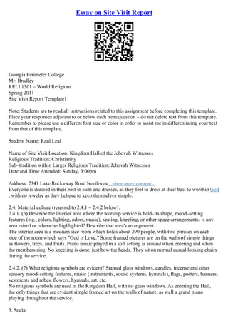 Essay on Site Visit Report
Georgia Perimeter College
Mr. Bradley
RELI 1301 – World Religions
Spring 2011
Site Visit Report Template1
Note: Students are to read all instructions related to this assignment before completing this template.
Place your responses adjacent to or below each item/question – do not delete text from this template.
Remember to please use a different font size or color in order to assist me in differentiating your text
from that of this template.
Student Name: Raul Leal
Name of Site Visit Location: Kingdom Hall of the Jehovah Witnesses
Religious Tradition: Christianity
Sub–tradition within Larger Religious Tradition: Jehovah Witnesses
Date and Time Attended: Sunday, 3:00pm
Address: 2341 Lake Rockaway Road Northwest...show more content...
Everyone is dressed in their best in suits and dresses, as they feel to dress at their best to worship God
, with no jewelry as they believe to keep themselves simple.
2.4. Material culture (respond to 2.4.1 – 2.4.2 below):
2.4.1. (6) Describe the interior area where the worship service is held–its shape, mood–setting
features (e.g., colors, lighting, odors, music), seating, kneeling, or other space arrangements; is any
area raised or otherwise highlighted? Describe that area's arrangement.
The interior area is a medium size room which holds about 290 people, with two phrases on each
side of the room which says "God is Love." Some framed pictures are on the walls of simple things
as flowers, trees, and fruits. Piano music played in a soft setting is around when entering and when
the members sing. No kneeling is done, just bow the heads. They sit on normal casual looking chairs
during the service.
2.4.2. (7) What religious symbols are evident? Stained glass windows, candles, incense and other
sensory mood–setting features, music (instruments, sound systems, hymnals), flags, posters, banners,
vestments and robes, flowers, hymnals, art, etc.
No religious symbols are used in the Kingdom Hall, with no glass windows. As entering the Hall,
the only things that are evident simple framed art on the walls of nature, as well a grand piano
playing throughout the service.
3. Social
 