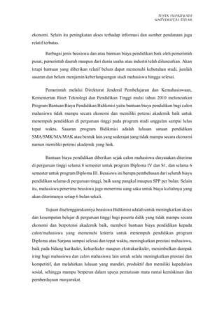 TOFIK SUPRIIYADI
UNIVERSITAS TIDAR
ekonomi. Selain itu peningkatan akses terhadap informasi dan sumber pendanaan juga
relatif terbatas.
Berbagai jenis beasiswa dan atau bantuan biaya pendidikan baik oleh pemerintah
pusat, pemerintah daerah maupun dari dunia usaha atau industri telah diluncurkan. Akan
tetapi bantuan yang diberikan relatif belum dapat memenuhi kebutuhan studi, jumlah
sasaran dan belum menjamin keberlangsungan studi mahasiswa hingga selesai.
Pemerintah melalui Direktorat Jenderal Pembelajaran dan Kemahasiswaan,
Kementerian Riset Teknologi dan Pendidikan Tinggi mulai tahun 2010 meluncurkan
Program Bantuan Biaya Pendidikan Bidikmisi yaitu bantuan biaya pendidikan bagi calon
mahasiswa tidak mampu secara ekonomi dan memiliki potensi akademik baik untuk
menempuh pendidikan di perguruan tinggi pada program studi unggulan sampai lulus
tepat waktu. Sasaran program Bidikmisi adalah lulusan satuan pendidikan
SMA/SMK/MA/MAK atau bentuk lain yang sederajat yang tidak mampu secara ekonomi
namun memiliki potensi akademik yang baik.
Bantuan biaya pendidikan diberikan sejak calon mahasiswa dinyatakan diterima
di perguruan tinggi selama 8 semester untuk program Diploma IV dan S1, dan selama 6
semester untuk program Diploma III. Beasiswa ini berupa pembebasan dari seluruh biaya
pendidikan selama di perguruan tinggi, baik uang pangkal maupun SPP per bulan. Selain
itu, mahasiswa penerima beasiswa juga menerima uang saku untuk biaya kuliahnya yang
akan diterimanya setiap 6 bulan sekali.
Tujuan diselenggarakannya beasiswa Bidikmisi adalah untuk meningkatkan akses
dan kesempatan belajar di perguruan tinggi bagi peserta didik yang tidak mampu secara
ekonomi dan berpotensi akademik baik, memberi bantuan biaya pendidikan kepada
calon/mahasiswa yang memenuhi kriteria untuk menempuh pendidikan program
Diploma atau Sarjana sampai selesai dan tepat waktu, meningkatkan prestasi mahasiswa,
baik pada bidang kurikuler, kokurikuler maupun ekstrakurikuler, menimbulkan dampak
iring bagi mahasiswa dan calon mahasiswa lain untuk selalu meningkatkan prestasi dan
kompetitif, dan melahirkan lulusan yang mandiri, produktif dan memiliki kepedulian
sosial, sehingga mampu berperan dalam upaya pemutusan mata rantai kemiskinan dan
pemberdayaan masyarakat.
 