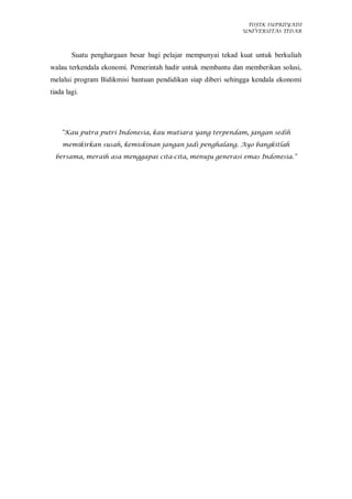 TOFIK SUPRIIYADI
UNIVERSITAS TIDAR
Suatu penghargaan besar bagi pelajar mempunyai tekad kuat untuk berkuliah
walau terkendala ekonomi. Pemerintah hadir untuk membantu dan memberikan solusi,
melalui program Bidikmisi bantuan pendidikan siap diberi sehingga kendala ekonomi
tiada lagi.
“Kau putra putri Indonesia, kau mutiara yang terpendam, jangan sedih
memikirkan susah, kemiskinan jangan jadi penghalang. Ayo bangkitlah
bersama, meraih asa menggapai cita-cita, menuju generasi emas Indonesia.”
 