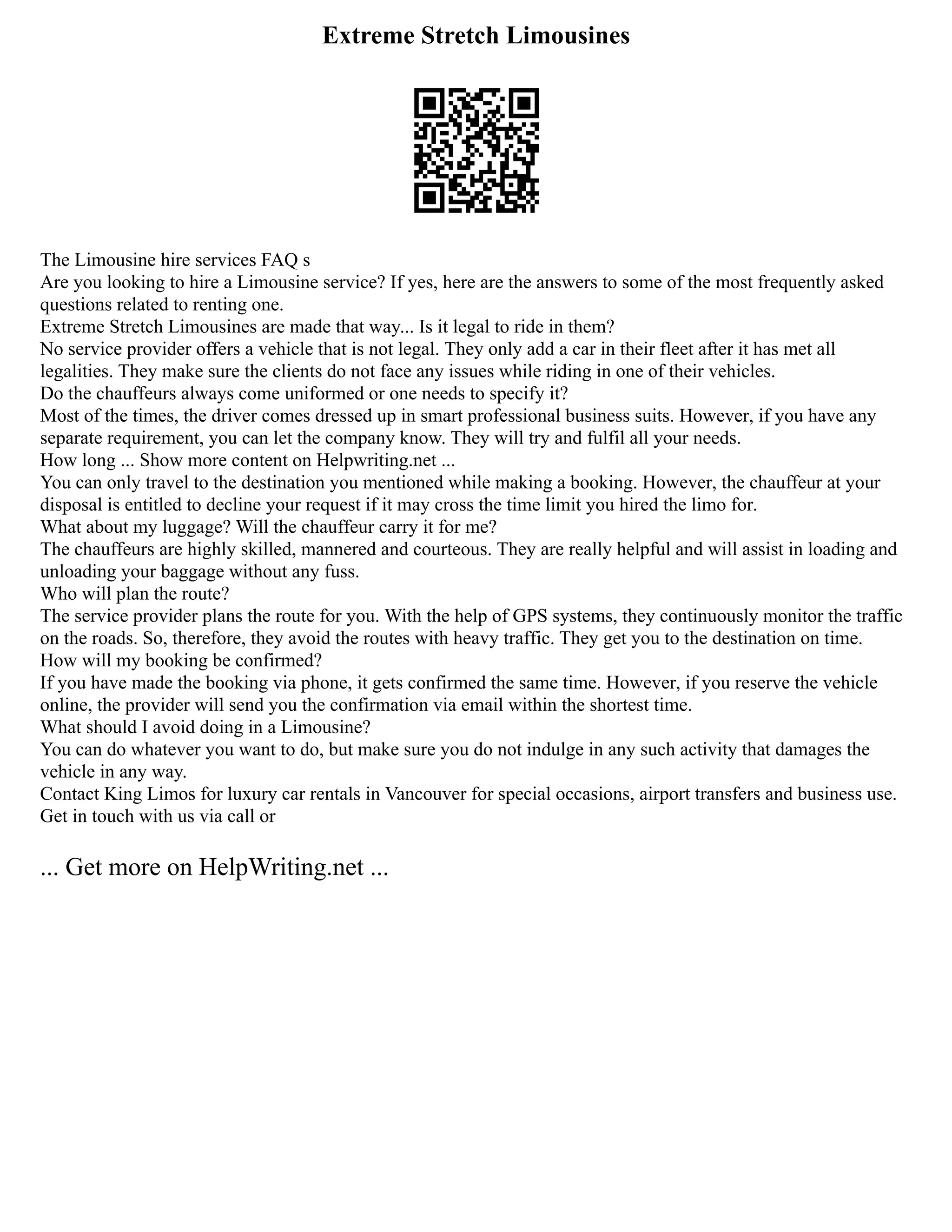 Extreme Stretch Limousines
The Limousine hire services FAQ s
Are you looking to hire a Limousine service? If yes, here are the answers to some of the most frequently asked
questions related to renting one.
Extreme Stretch Limousines are made that way... Is it legal to ride in them?
No service provider offers a vehicle that is not legal. They only add a car in their fleet after it has met all
legalities. They make sure the clients do not face any issues while riding in one of their vehicles.
Do the chauffeurs always come uniformed or one needs to specify it?
Most of the times, the driver comes dressed up in smart professional business suits. However, if you have any
separate requirement, you can let the company know. They will try and fulfil all your needs.
How long ... Show more content on Helpwriting.net ...
You can only travel to the destination you mentioned while making a booking. However, the chauffeur at your
disposal is entitled to decline your request if it may cross the time limit you hired the limo for.
What about my luggage? Will the chauffeur carry it for me?
The chauffeurs are highly skilled, mannered and courteous. They are really helpful and will assist in loading and
unloading your baggage without any fuss.
Who will plan the route?
The service provider plans the route for you. With the help of GPS systems, they continuously monitor the traffic
on the roads. So, therefore, they avoid the routes with heavy traffic. They get you to the destination on time.
How will my booking be confirmed?
If you have made the booking via phone, it gets confirmed the same time. However, if you reserve the vehicle
online, the provider will send you the confirmation via email within the shortest time.
What should I avoid doing in a Limousine?
You can do whatever you want to do, but make sure you do not indulge in any such activity that damages the
vehicle in any way.
Contact King Limos for luxury car rentals in Vancouver for special occasions, airport transfers and business use.
Get in touch with us via call or
... Get more on HelpWriting.net ...
 