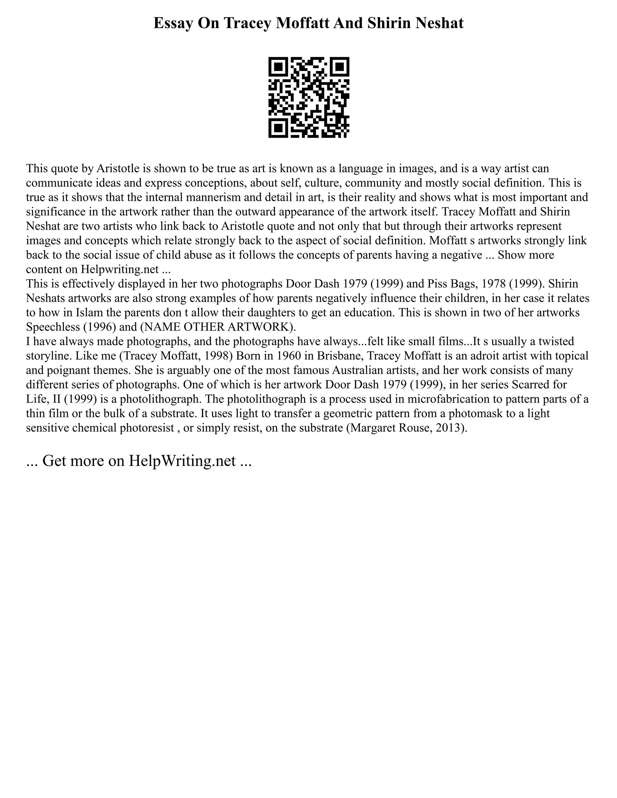 Essay On Tracey Moffatt And Shirin Neshat
This quote by Aristotle is shown to be true as art is known as a language in images, and is a way artist can
communicate ideas and express conceptions, about self, culture, community and mostly social definition. This is
true as it shows that the internal mannerism and detail in art, is their reality and shows what is most important and
significance in the artwork rather than the outward appearance of the artwork itself. Tracey Moffatt and Shirin
Neshat are two artists who link back to Aristotle quote and not only that but through their artworks represent
images and concepts which relate strongly back to the aspect of social definition. Moffatt s artworks strongly link
back to the social issue of child abuse as it follows the concepts of parents having a negative ... Show more
content on Helpwriting.net ...
This is effectively displayed in her two photographs Door Dash 1979 (1999) and Piss Bags, 1978 (1999). Shirin
Neshats artworks are also strong examples of how parents negatively influence their children, in her case it relates
to how in Islam the parents don t allow their daughters to get an education. This is shown in two of her artworks
Speechless (1996) and (NAME OTHER ARTWORK).
I have always made photographs, and the photographs have always...felt like small films...It s usually a twisted
storyline. Like me (Tracey Moffatt, 1998) Born in 1960 in Brisbane, Tracey Moffatt is an adroit artist with topical
and poignant themes. She is arguably one of the most famous Australian artists, and her work consists of many
different series of photographs. One of which is her artwork Door Dash 1979 (1999), in her series Scarred for
Life, II (1999) is a photolithograph. The photolithograph is a process used in microfabrication to pattern parts of a
thin film or the bulk of a substrate. It uses light to transfer a geometric pattern from a photomask to a light
sensitive chemical photoresist , or simply resist, on the substrate (Margaret Rouse, 2013).
... Get more on HelpWriting.net ...
 