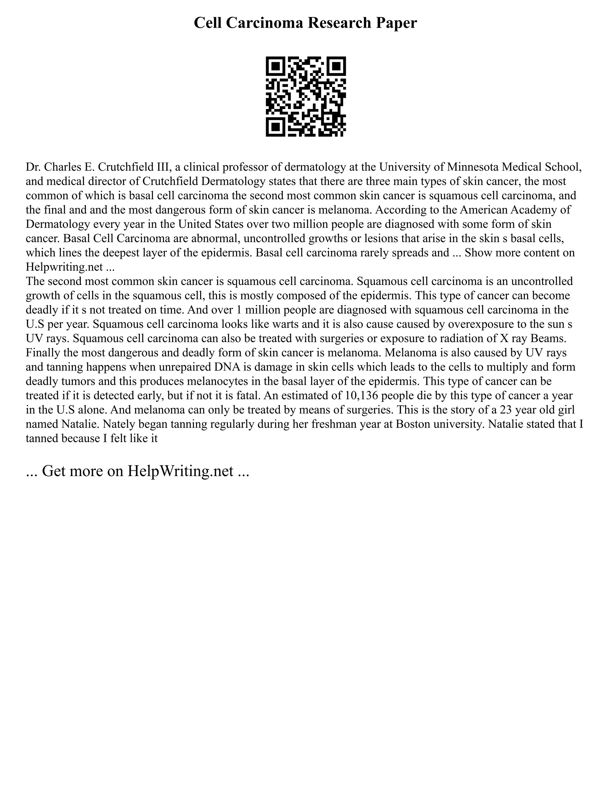 Cell Carcinoma Research Paper
Dr. Charles E. Crutchfield III, a clinical professor of dermatology at the University of Minnesota Medical School,
and medical director of Crutchfield Dermatology states that there are three main types of skin cancer, the most
common of which is basal cell carcinoma the second most common skin cancer is squamous cell carcinoma, and
the final and and the most dangerous form of skin cancer is melanoma. According to the American Academy of
Dermatology every year in the United States over two million people are diagnosed with some form of skin
cancer. Basal Cell Carcinoma are abnormal, uncontrolled growths or lesions that arise in the skin s basal cells,
which lines the deepest layer of the epidermis. Basal cell carcinoma rarely spreads and ... Show more content on
Helpwriting.net ...
The second most common skin cancer is squamous cell carcinoma. Squamous cell carcinoma is an uncontrolled
growth of cells in the squamous cell, this is mostly composed of the epidermis. This type of cancer can become
deadly if it s not treated on time. And over 1 million people are diagnosed with squamous cell carcinoma in the
U.S per year. Squamous cell carcinoma looks like warts and it is also cause caused by overexposure to the sun s
UV rays. Squamous cell carcinoma can also be treated with surgeries or exposure to radiation of X ray Beams.
Finally the most dangerous and deadly form of skin cancer is melanoma. Melanoma is also caused by UV rays
and tanning happens when unrepaired DNA is damage in skin cells which leads to the cells to multiply and form
deadly tumors and this produces melanocytes in the basal layer of the epidermis. This type of cancer can be
treated if it is detected early, but if not it is fatal. An estimated of 10,136 people die by this type of cancer a year
in the U.S alone. And melanoma can only be treated by means of surgeries. This is the story of a 23 year old girl
named Natalie. Nately began tanning regularly during her freshman year at Boston university. Natalie stated that I
tanned because I felt like it
... Get more on HelpWriting.net ...
 
