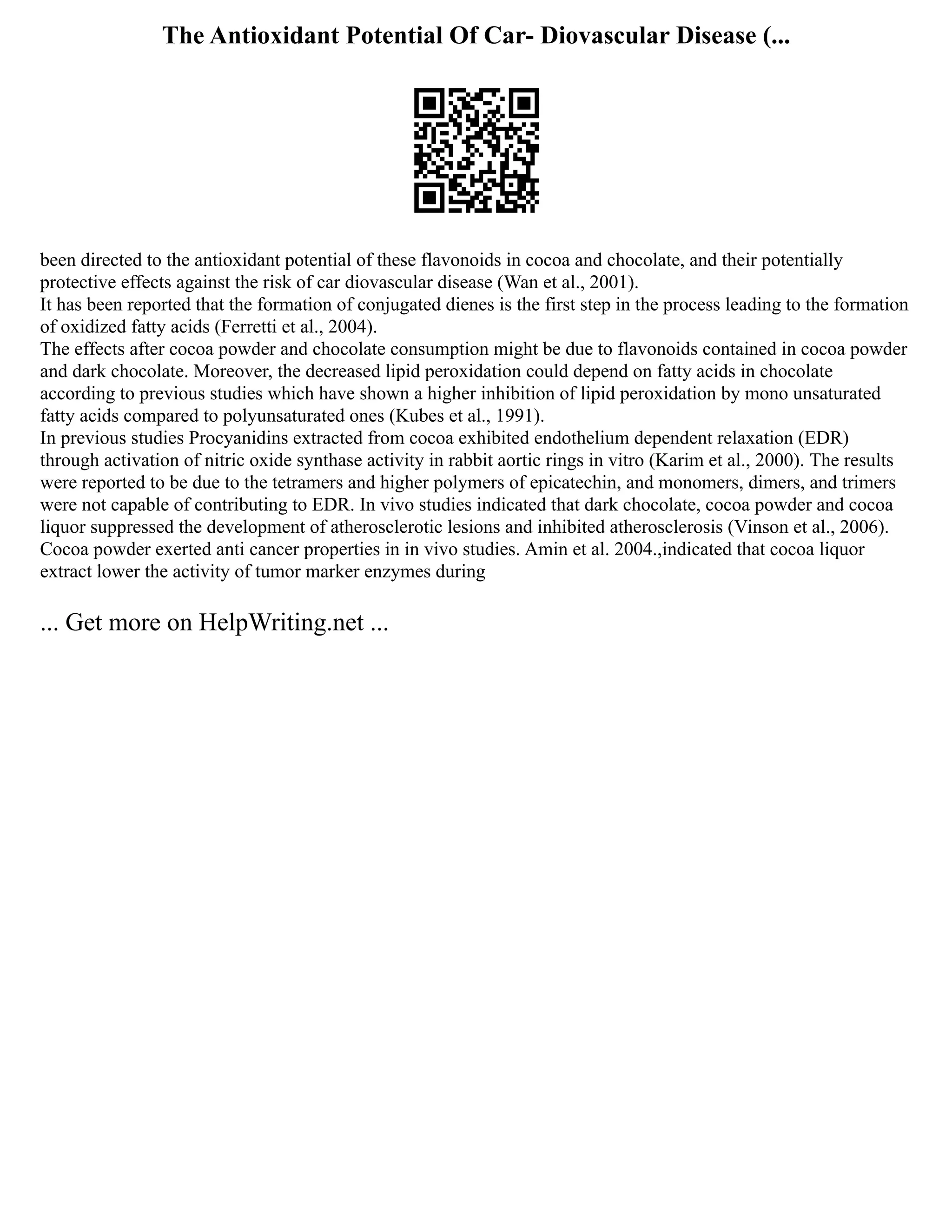 The Antioxidant Potential Of Car- Diovascular Disease (...
been directed to the antioxidant potential of these flavonoids in cocoa and chocolate, and their potentially
protective effects against the risk of car diovascular disease (Wan et al., 2001).
It has been reported that the formation of conjugated dienes is the first step in the process leading to the formation
of oxidized fatty acids (Ferretti et al., 2004).
The effects after cocoa powder and chocolate consumption might be due to flavonoids contained in cocoa powder
and dark chocolate. Moreover, the decreased lipid peroxidation could depend on fatty acids in chocolate
according to previous studies which have shown a higher inhibition of lipid peroxidation by mono unsaturated
fatty acids compared to polyunsaturated ones (Kubes et al., 1991).
In previous studies Procyanidins extracted from cocoa exhibited endothelium dependent relaxation (EDR)
through activation of nitric oxide synthase activity in rabbit aortic rings in vitro (Karim et al., 2000). The results
were reported to be due to the tetramers and higher polymers of epicatechin, and monomers, dimers, and trimers
were not capable of contributing to EDR. In vivo studies indicated that dark chocolate, cocoa powder and cocoa
liquor suppressed the development of atherosclerotic lesions and inhibited atherosclerosis (Vinson et al., 2006).
Cocoa powder exerted anti cancer properties in in vivo studies. Amin et al. 2004.,indicated that cocoa liquor
extract lower the activity of tumor marker enzymes during
... Get more on HelpWriting.net ...
 