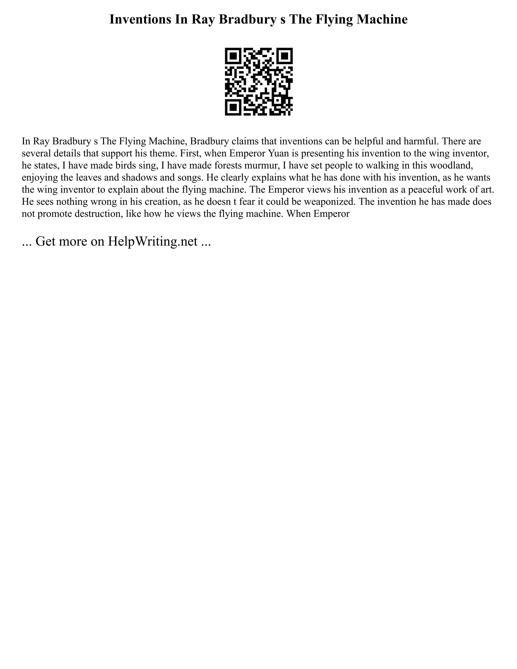 Inventions In Ray Bradbury s The Flying Machine
In Ray Bradbury s The Flying Machine, Bradbury claims that inventions can be helpful and harmful. There are
several details that support his theme. First, when Emperor Yuan is presenting his invention to the wing inventor,
he states, I have made birds sing, I have made forests murmur, I have set people to walking in this woodland,
enjoying the leaves and shadows and songs. He clearly explains what he has done with his invention, as he wants
the wing inventor to explain about the flying machine. The Emperor views his invention as a peaceful work of art.
He sees nothing wrong in his creation, as he doesn t fear it could be weaponized. The invention he has made does
not promote destruction, like how he views the flying machine. When Emperor
... Get more on HelpWriting.net ...
 