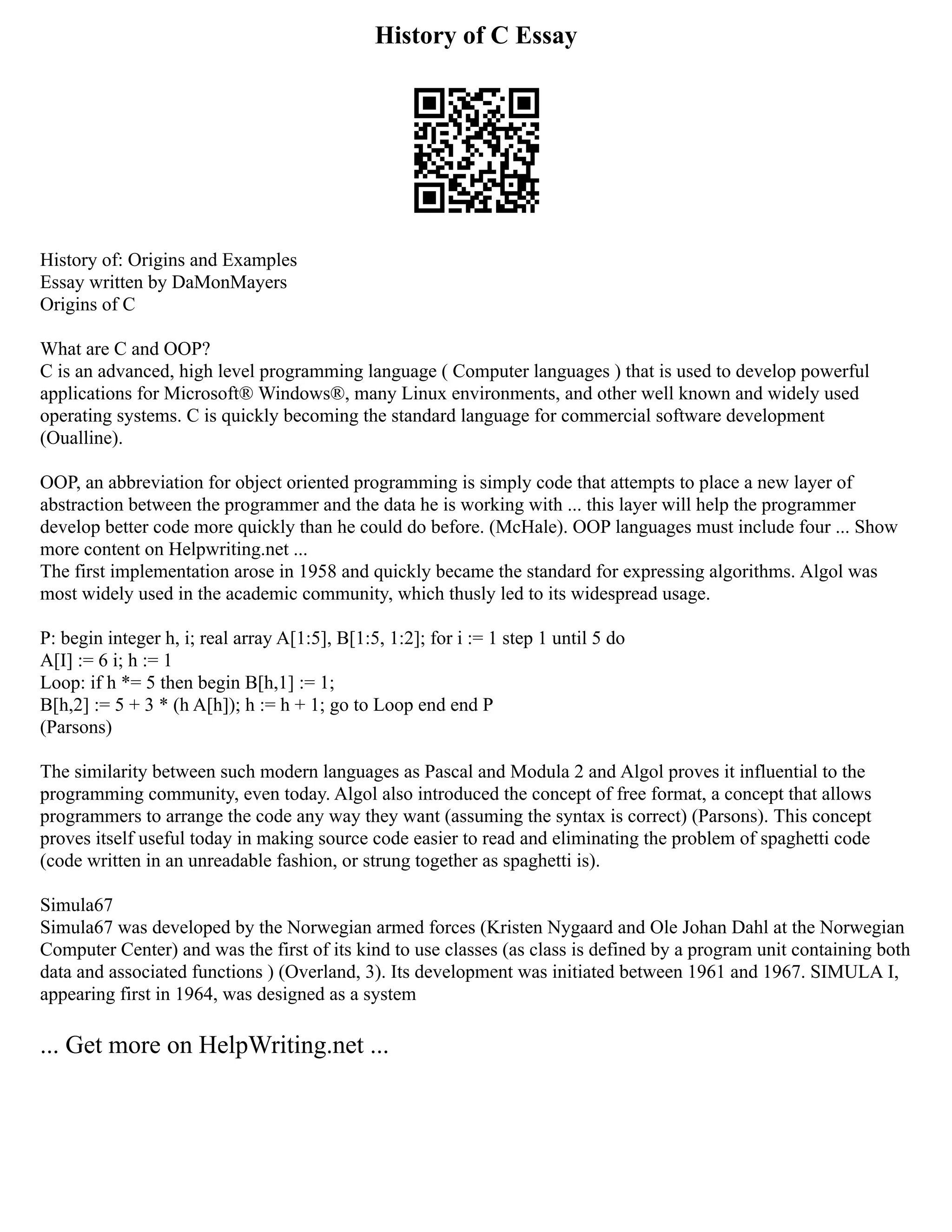 History of C Essay
History of: Origins and Examples
Essay written by DaMonMayers
Origins of C
What are C and OOP?
C is an advanced, high level programming language ( Computer languages ) that is used to develop powerful
applications for Microsoft® Windows®, many Linux environments, and other well known and widely used
operating systems. C is quickly becoming the standard language for commercial software development
(Oualline).
OOP, an abbreviation for object oriented programming is simply code that attempts to place a new layer of
abstraction between the programmer and the data he is working with ... this layer will help the programmer
develop better code more quickly than he could do before. (McHale). OOP languages must include four ... Show
more content on Helpwriting.net ...
The first implementation arose in 1958 and quickly became the standard for expressing algorithms. Algol was
most widely used in the academic community, which thusly led to its widespread usage.
P: begin integer h, i; real array A[1:5], B[1:5, 1:2]; for i := 1 step 1 until 5 do
A[I] := 6 i; h := 1
Loop: if h *= 5 then begin B[h,1] := 1;
B[h,2] := 5 + 3 * (h A[h]); h := h + 1; go to Loop end end P
(Parsons)
The similarity between such modern languages as Pascal and Modula 2 and Algol proves it influential to the
programming community, even today. Algol also introduced the concept of free format, a concept that allows
programmers to arrange the code any way they want (assuming the syntax is correct) (Parsons). This concept
proves itself useful today in making source code easier to read and eliminating the problem of spaghetti code
(code written in an unreadable fashion, or strung together as spaghetti is).
Simula67
Simula67 was developed by the Norwegian armed forces (Kristen Nygaard and Ole Johan Dahl at the Norwegian
Computer Center) and was the first of its kind to use classes (as class is defined by a program unit containing both
data and associated functions ) (Overland, 3). Its development was initiated between 1961 and 1967. SIMULA I,
appearing first in 1964, was designed as a system
... Get more on HelpWriting.net ...
 