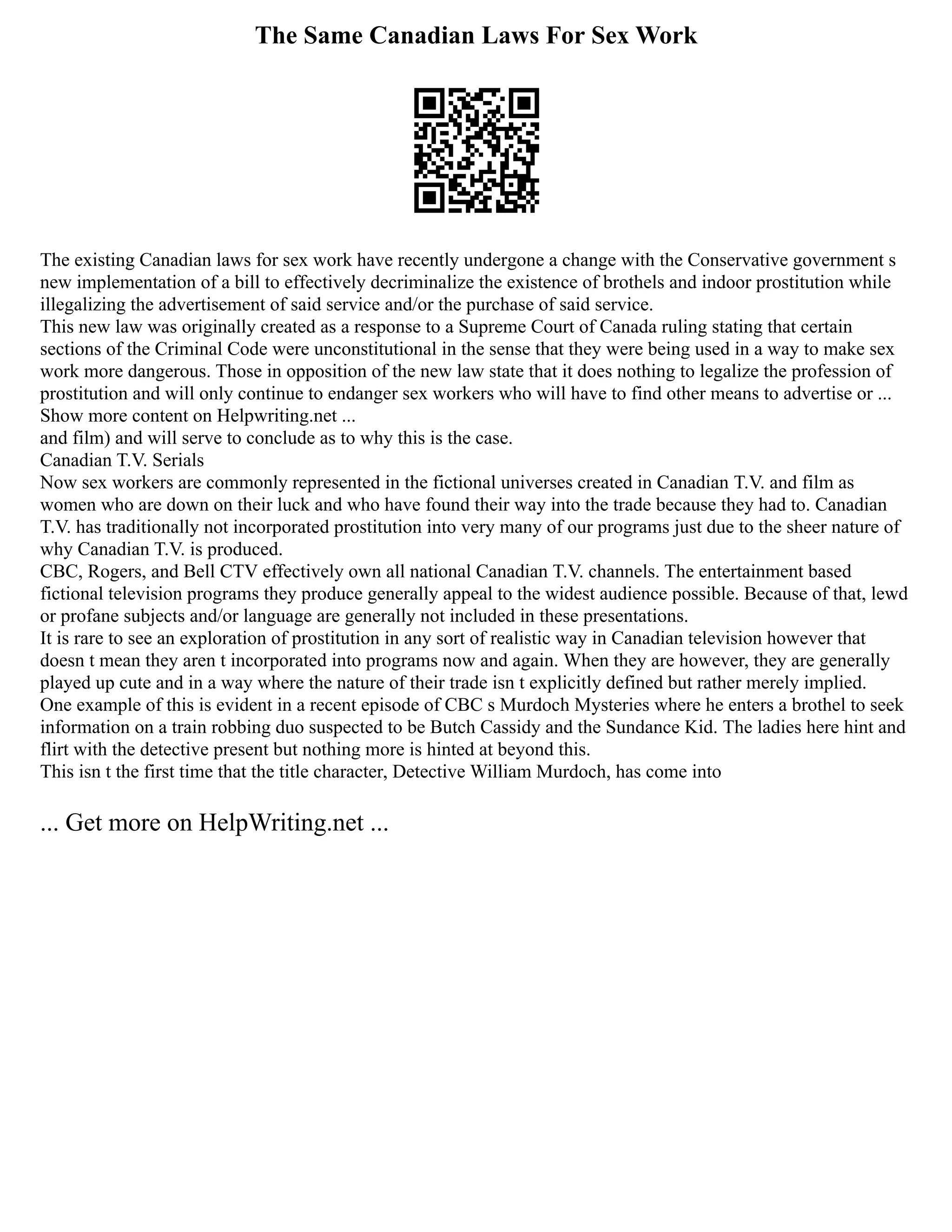 The Same Canadian Laws For Sex Work
The existing Canadian laws for sex work have recently undergone a change with the Conservative government s
new implementation of a bill to effectively decriminalize the existence of brothels and indoor prostitution while
illegalizing the advertisement of said service and/or the purchase of said service.
This new law was originally created as a response to a Supreme Court of Canada ruling stating that certain
sections of the Criminal Code were unconstitutional in the sense that they were being used in a way to make sex
work more dangerous. Those in opposition of the new law state that it does nothing to legalize the profession of
prostitution and will only continue to endanger sex workers who will have to find other means to advertise or ...
Show more content on Helpwriting.net ...
and film) and will serve to conclude as to why this is the case.
Canadian T.V. Serials
Now sex workers are commonly represented in the fictional universes created in Canadian T.V. and film as
women who are down on their luck and who have found their way into the trade because they had to. Canadian
T.V. has traditionally not incorporated prostitution into very many of our programs just due to the sheer nature of
why Canadian T.V. is produced.
CBC, Rogers, and Bell CTV effectively own all national Canadian T.V. channels. The entertainment based
fictional television programs they produce generally appeal to the widest audience possible. Because of that, lewd
or profane subjects and/or language are generally not included in these presentations.
It is rare to see an exploration of prostitution in any sort of realistic way in Canadian television however that
doesn t mean they aren t incorporated into programs now and again. When they are however, they are generally
played up cute and in a way where the nature of their trade isn t explicitly defined but rather merely implied.
One example of this is evident in a recent episode of CBC s Murdoch Mysteries where he enters a brothel to seek
information on a train robbing duo suspected to be Butch Cassidy and the Sundance Kid. The ladies here hint and
flirt with the detective present but nothing more is hinted at beyond this.
This isn t the first time that the title character, Detective William Murdoch, has come into
... Get more on HelpWriting.net ...
 