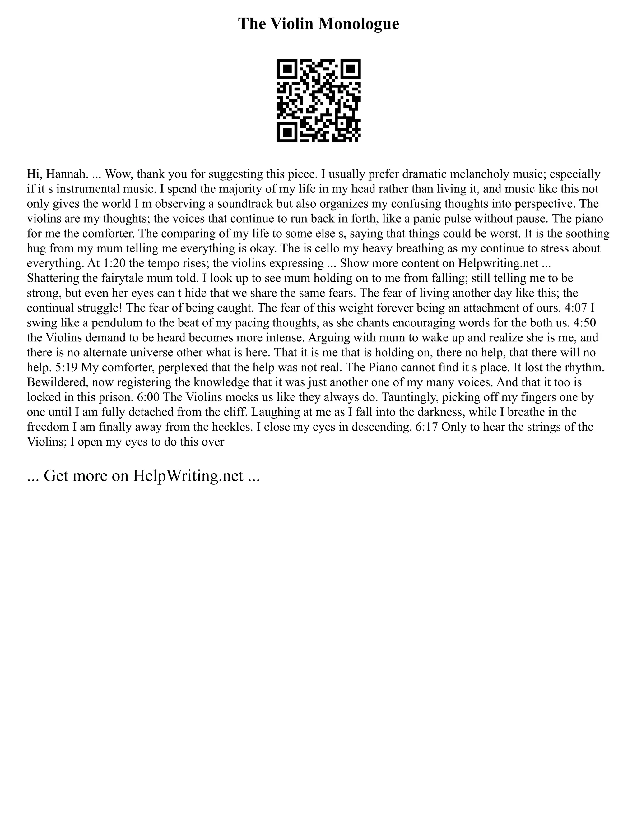 The Violin Monologue
Hi, Hannah. ... Wow, thank you for suggesting this piece. I usually prefer dramatic melancholy music; especially
if it s instrumental music. I spend the majority of my life in my head rather than living it, and music like this not
only gives the world I m observing a soundtrack but also organizes my confusing thoughts into perspective. The
violins are my thoughts; the voices that continue to run back in forth, like a panic pulse without pause. The piano
for me the comforter. The comparing of my life to some else s, saying that things could be worst. It is the soothing
hug from my mum telling me everything is okay. The is cello my heavy breathing as my continue to stress about
everything. At 1:20 the tempo rises; the violins expressing ... Show more content on Helpwriting.net ...
Shattering the fairytale mum told. I look up to see mum holding on to me from falling; still telling me to be
strong, but even her eyes can t hide that we share the same fears. The fear of living another day like this; the
continual struggle! The fear of being caught. The fear of this weight forever being an attachment of ours. 4:07 I
swing like a pendulum to the beat of my pacing thoughts, as she chants encouraging words for the both us. 4:50
the Violins demand to be heard becomes more intense. Arguing with mum to wake up and realize she is me, and
there is no alternate universe other what is here. That it is me that is holding on, there no help, that there will no
help. 5:19 My comforter, perplexed that the help was not real. The Piano cannot find it s place. It lost the rhythm.
Bewildered, now registering the knowledge that it was just another one of my many voices. And that it too is
locked in this prison. 6:00 The Violins mocks us like they always do. Tauntingly, picking off my fingers one by
one until I am fully detached from the cliff. Laughing at me as I fall into the darkness, while I breathe in the
freedom I am finally away from the heckles. I close my eyes in descending. 6:17 Only to hear the strings of the
Violins; I open my eyes to do this over
... Get more on HelpWriting.net ...
 