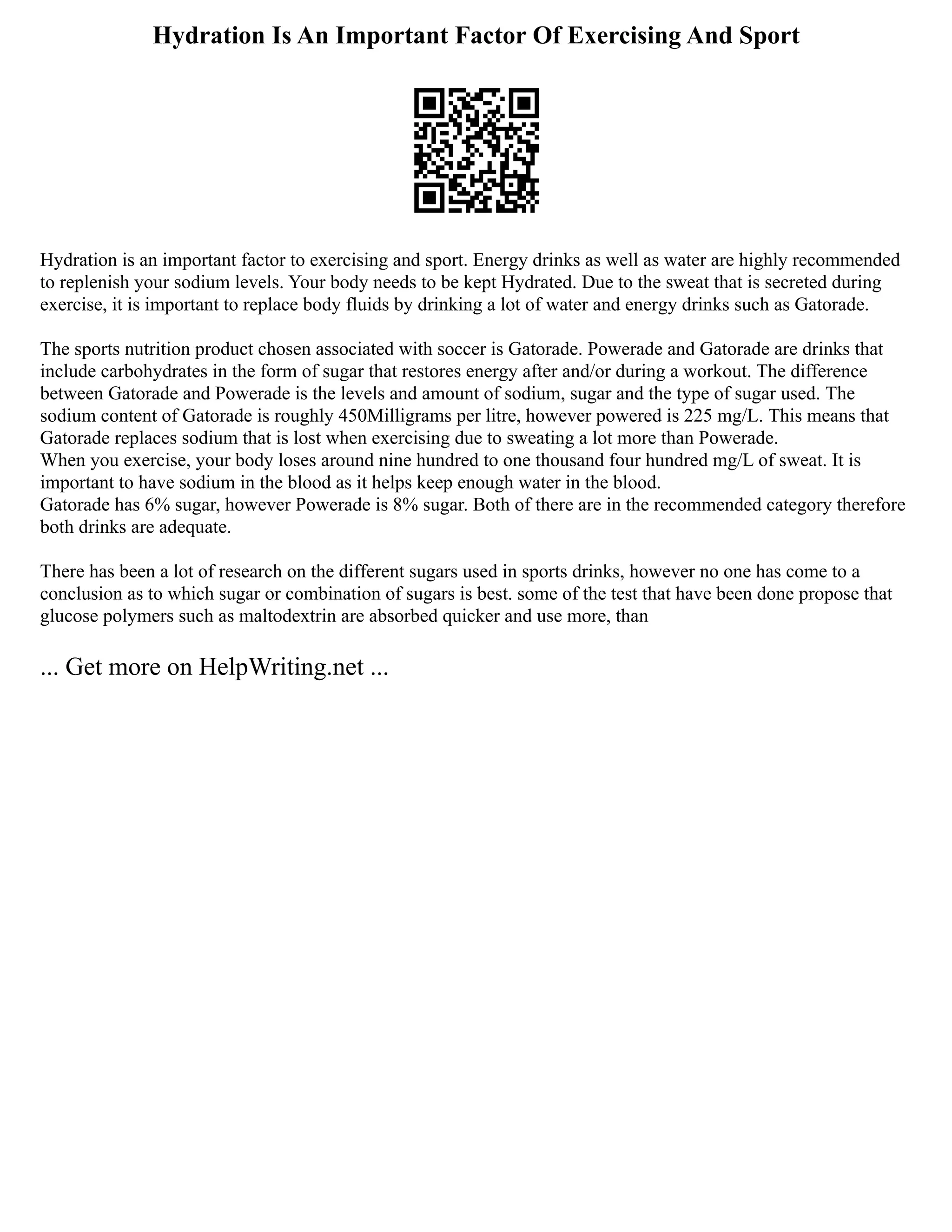 Hydration Is An Important Factor Of Exercising And Sport
Hydration is an important factor to exercising and sport. Energy drinks as well as water are highly recommended
to replenish your sodium levels. Your body needs to be kept Hydrated. Due to the sweat that is secreted during
exercise, it is important to replace body fluids by drinking a lot of water and energy drinks such as Gatorade.
The sports nutrition product chosen associated with soccer is Gatorade. Powerade and Gatorade are drinks that
include carbohydrates in the form of sugar that restores energy after and/or during a workout. The difference
between Gatorade and Powerade is the levels and amount of sodium, sugar and the type of sugar used. The
sodium content of Gatorade is roughly 450Milligrams per litre, however powered is 225 mg/L. This means that
Gatorade replaces sodium that is lost when exercising due to sweating a lot more than Powerade.
When you exercise, your body loses around nine hundred to one thousand four hundred mg/L of sweat. It is
important to have sodium in the blood as it helps keep enough water in the blood.
Gatorade has 6% sugar, however Powerade is 8% sugar. Both of there are in the recommended category therefore
both drinks are adequate.
There has been a lot of research on the different sugars used in sports drinks, however no one has come to a
conclusion as to which sugar or combination of sugars is best. some of the test that have been done propose that
glucose polymers such as maltodextrin are absorbed quicker and use more, than
... Get more on HelpWriting.net ...
 