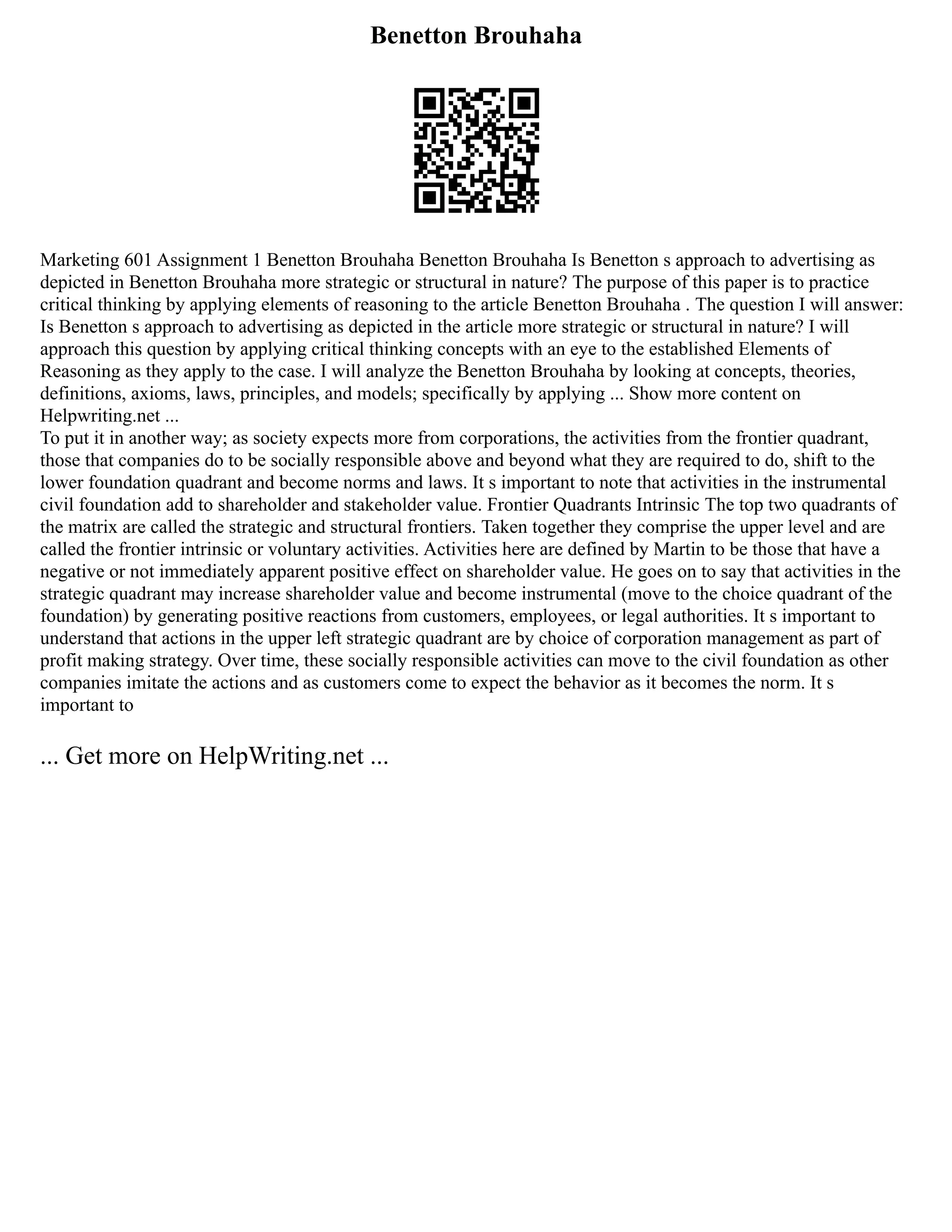 Benetton Brouhaha
Marketing 601 Assignment 1 Benetton Brouhaha Benetton Brouhaha Is Benetton s approach to advertising as
depicted in Benetton Brouhaha more strategic or structural in nature? The purpose of this paper is to practice
critical thinking by applying elements of reasoning to the article Benetton Brouhaha . The question I will answer:
Is Benetton s approach to advertising as depicted in the article more strategic or structural in nature? I will
approach this question by applying critical thinking concepts with an eye to the established Elements of
Reasoning as they apply to the case. I will analyze the Benetton Brouhaha by looking at concepts, theories,
definitions, axioms, laws, principles, and models; specifically by applying ... Show more content on
Helpwriting.net ...
To put it in another way; as society expects more from corporations, the activities from the frontier quadrant,
those that companies do to be socially responsible above and beyond what they are required to do, shift to the
lower foundation quadrant and become norms and laws. It s important to note that activities in the instrumental
civil foundation add to shareholder and stakeholder value. Frontier Quadrants Intrinsic The top two quadrants of
the matrix are called the strategic and structural frontiers. Taken together they comprise the upper level and are
called the frontier intrinsic or voluntary activities. Activities here are defined by Martin to be those that have a
negative or not immediately apparent positive effect on shareholder value. He goes on to say that activities in the
strategic quadrant may increase shareholder value and become instrumental (move to the choice quadrant of the
foundation) by generating positive reactions from customers, employees, or legal authorities. It s important to
understand that actions in the upper left strategic quadrant are by choice of corporation management as part of
profit making strategy. Over time, these socially responsible activities can move to the civil foundation as other
companies imitate the actions and as customers come to expect the behavior as it becomes the norm. It s
important to
... Get more on HelpWriting.net ...
 