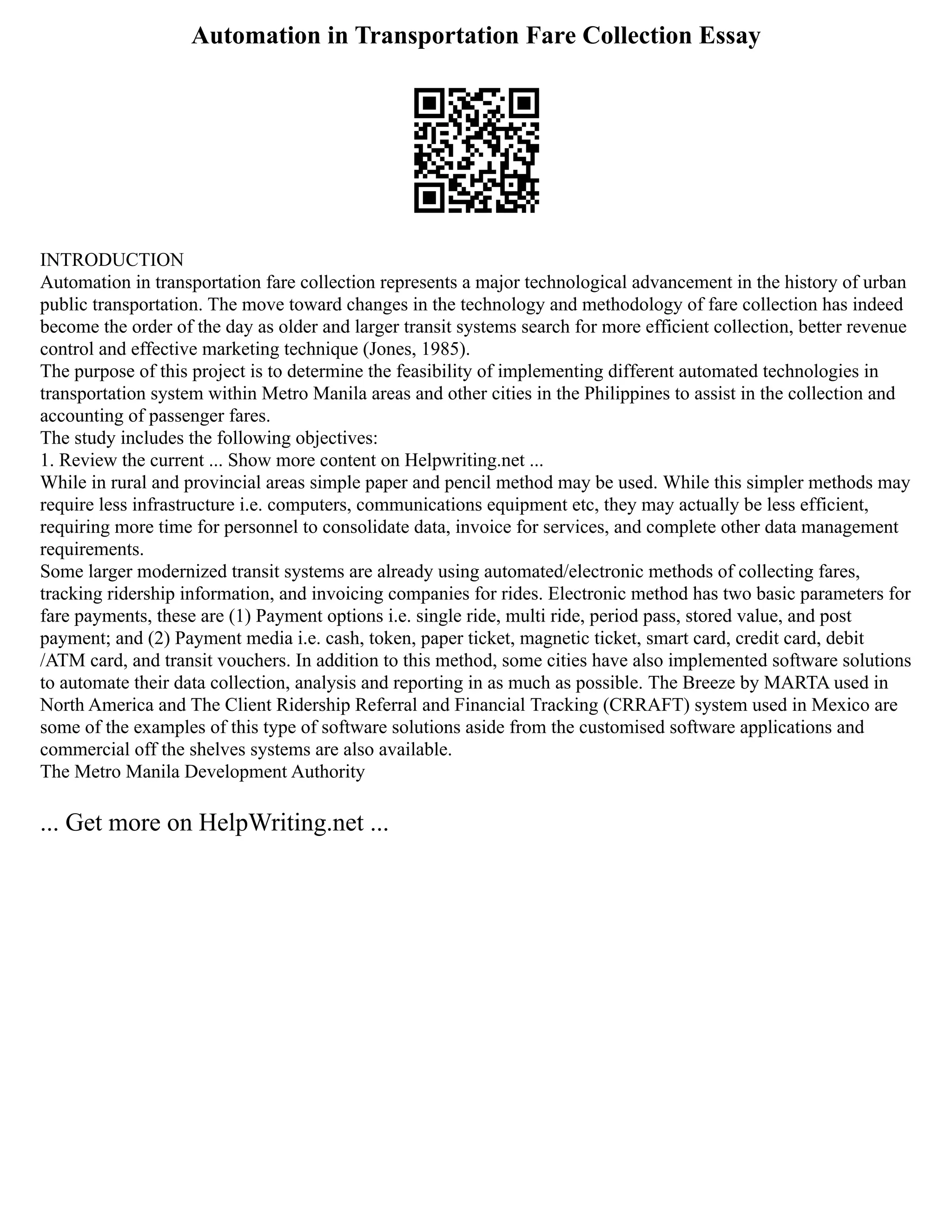 Automation in Transportation Fare Collection Essay
INTRODUCTION
Automation in transportation fare collection represents a major technological advancement in the history of urban
public transportation. The move toward changes in the technology and methodology of fare collection has indeed
become the order of the day as older and larger transit systems search for more efficient collection, better revenue
control and effective marketing technique (Jones, 1985).
The purpose of this project is to determine the feasibility of implementing different automated technologies in
transportation system within Metro Manila areas and other cities in the Philippines to assist in the collection and
accounting of passenger fares.
The study includes the following objectives:
1. Review the current ... Show more content on Helpwriting.net ...
While in rural and provincial areas simple paper and pencil method may be used. While this simpler methods may
require less infrastructure i.e. computers, communications equipment etc, they may actually be less efficient,
requiring more time for personnel to consolidate data, invoice for services, and complete other data management
requirements.
Some larger modernized transit systems are already using automated/electronic methods of collecting fares,
tracking ridership information, and invoicing companies for rides. Electronic method has two basic parameters for
fare payments, these are (1) Payment options i.e. single ride, multi ride, period pass, stored value, and post
payment; and (2) Payment media i.e. cash, token, paper ticket, magnetic ticket, smart card, credit card, debit
/ATM card, and transit vouchers. In addition to this method, some cities have also implemented software solutions
to automate their data collection, analysis and reporting in as much as possible. The Breeze by MARTA used in
North America and The Client Ridership Referral and Financial Tracking (CRRAFT) system used in Mexico are
some of the examples of this type of software solutions aside from the customised software applications and
commercial off the shelves systems are also available.
The Metro Manila Development Authority
... Get more on HelpWriting.net ...
 