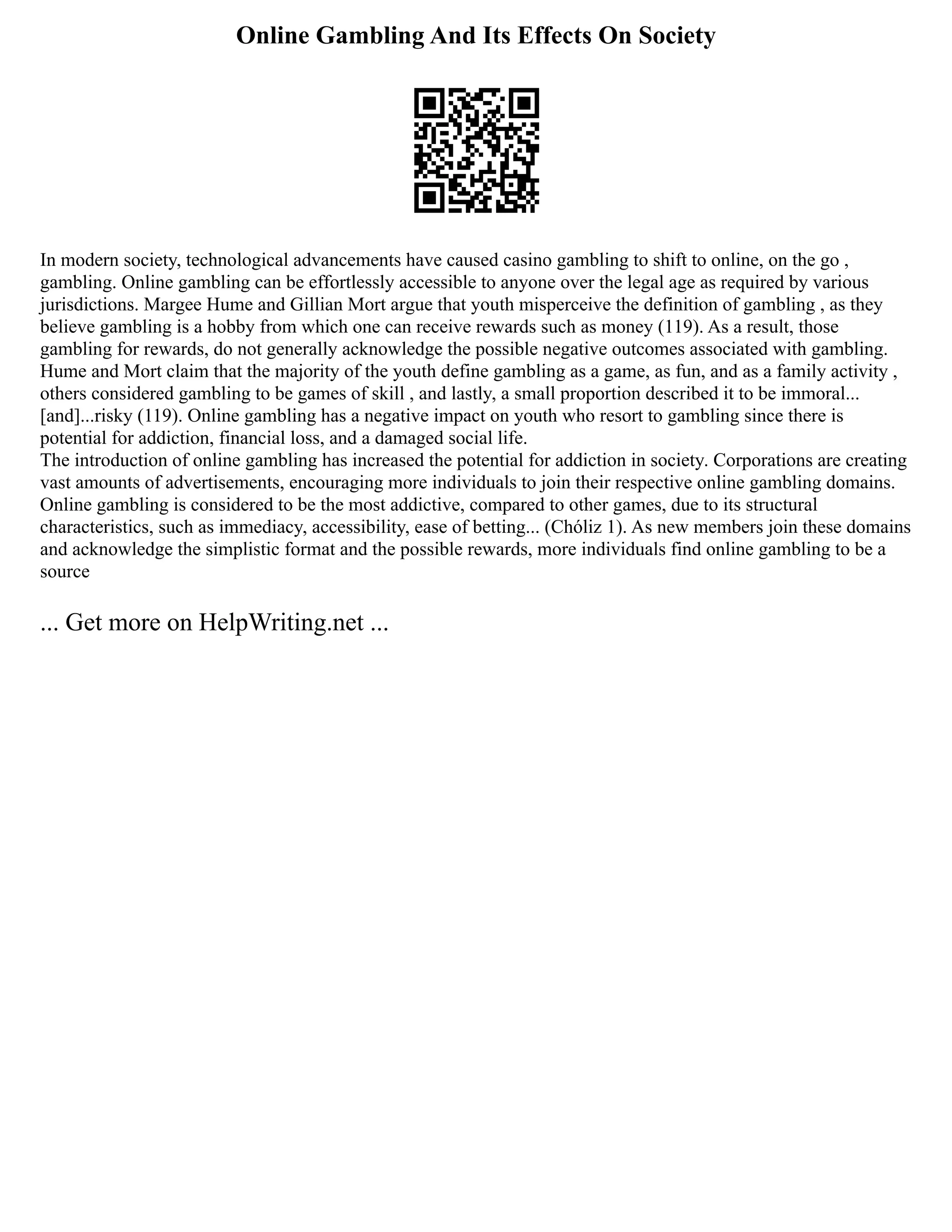 Online Gambling And Its Effects On Society
In modern society, technological advancements have caused casino gambling to shift to online, on the go ,
gambling. Online gambling can be effortlessly accessible to anyone over the legal age as required by various
jurisdictions. Margee Hume and Gillian Mort argue that youth misperceive the definition of gambling , as they
believe gambling is a hobby from which one can receive rewards such as money (119). As a result, those
gambling for rewards, do not generally acknowledge the possible negative outcomes associated with gambling.
Hume and Mort claim that the majority of the youth define gambling as a game, as fun, and as a family activity ,
others considered gambling to be games of skill , and lastly, a small proportion described it to be immoral...
[and]...risky (119). Online gambling has a negative impact on youth who resort to gambling since there is
potential for addiction, financial loss, and a damaged social life.
The introduction of online gambling has increased the potential for addiction in society. Corporations are creating
vast amounts of advertisements, encouraging more individuals to join their respective online gambling domains.
Online gambling is considered to be the most addictive, compared to other games, due to its structural
characteristics, such as immediacy, accessibility, ease of betting... (Chóliz 1). As new members join these domains
and acknowledge the simplistic format and the possible rewards, more individuals find online gambling to be a
source
... Get more on HelpWriting.net ...
 