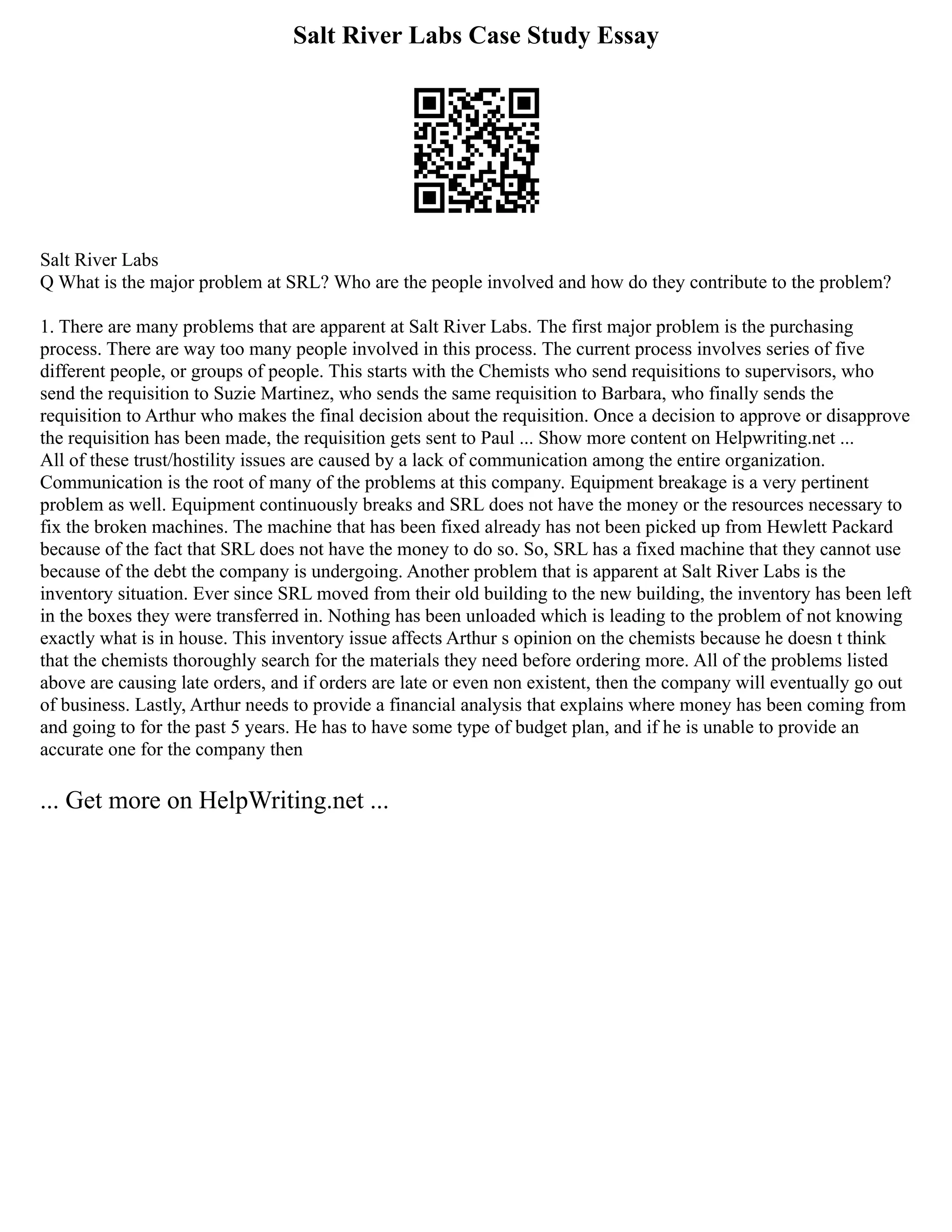 Salt River Labs Case Study Essay
Salt River Labs
Q What is the major problem at SRL? Who are the people involved and how do they contribute to the problem?
1. There are many problems that are apparent at Salt River Labs. The first major problem is the purchasing
process. There are way too many people involved in this process. The current process involves series of five
different people, or groups of people. This starts with the Chemists who send requisitions to supervisors, who
send the requisition to Suzie Martinez, who sends the same requisition to Barbara, who finally sends the
requisition to Arthur who makes the final decision about the requisition. Once a decision to approve or disapprove
the requisition has been made, the requisition gets sent to Paul ... Show more content on Helpwriting.net ...
All of these trust/hostility issues are caused by a lack of communication among the entire organization.
Communication is the root of many of the problems at this company. Equipment breakage is a very pertinent
problem as well. Equipment continuously breaks and SRL does not have the money or the resources necessary to
fix the broken machines. The machine that has been fixed already has not been picked up from Hewlett Packard
because of the fact that SRL does not have the money to do so. So, SRL has a fixed machine that they cannot use
because of the debt the company is undergoing. Another problem that is apparent at Salt River Labs is the
inventory situation. Ever since SRL moved from their old building to the new building, the inventory has been left
in the boxes they were transferred in. Nothing has been unloaded which is leading to the problem of not knowing
exactly what is in house. This inventory issue affects Arthur s opinion on the chemists because he doesn t think
that the chemists thoroughly search for the materials they need before ordering more. All of the problems listed
above are causing late orders, and if orders are late or even non existent, then the company will eventually go out
of business. Lastly, Arthur needs to provide a financial analysis that explains where money has been coming from
and going to for the past 5 years. He has to have some type of budget plan, and if he is unable to provide an
accurate one for the company then
... Get more on HelpWriting.net ...
 