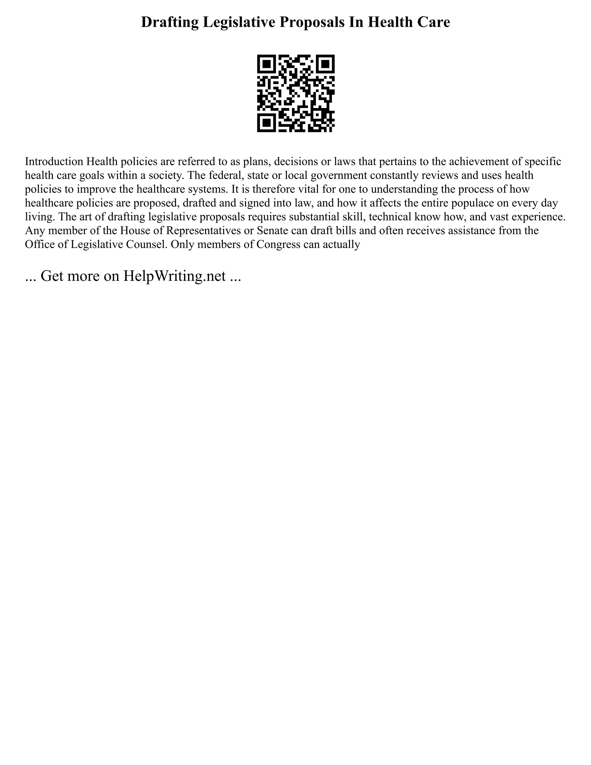 Drafting Legislative Proposals In Health Care
Introduction Health policies are referred to as plans, decisions or laws that pertains to the achievement of specific
health care goals within a society. The federal, state or local government constantly reviews and uses health
policies to improve the healthcare systems. It is therefore vital for one to understanding the process of how
healthcare policies are proposed, drafted and signed into law, and how it affects the entire populace on every day
living. The art of drafting legislative proposals requires substantial skill, technical know how, and vast experience.
Any member of the House of Representatives or Senate can draft bills and often receives assistance from the
Office of Legislative Counsel. Only members of Congress can actually
... Get more on HelpWriting.net ...
 