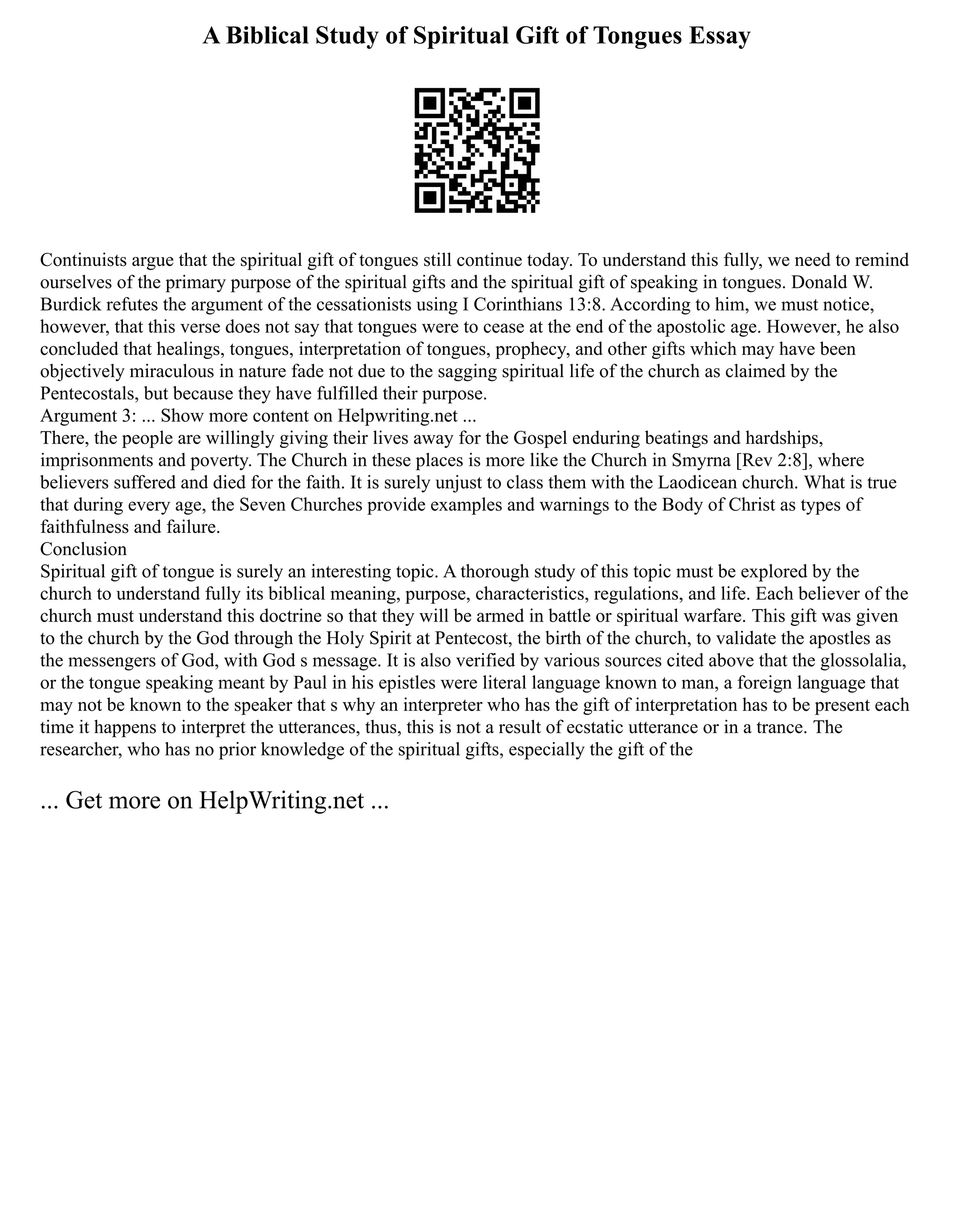 A Biblical Study of Spiritual Gift of Tongues Essay
Continuists argue that the spiritual gift of tongues still continue today. To understand this fully, we need to remind
ourselves of the primary purpose of the spiritual gifts and the spiritual gift of speaking in tongues. Donald W.
Burdick refutes the argument of the cessationists using I Corinthians 13:8. According to him, we must notice,
however, that this verse does not say that tongues were to cease at the end of the apostolic age. However, he also
concluded that healings, tongues, interpretation of tongues, prophecy, and other gifts which may have been
objectively miraculous in nature fade not due to the sagging spiritual life of the church as claimed by the
Pentecostals, but because they have fulfilled their purpose.
Argument 3: ... Show more content on Helpwriting.net ...
There, the people are willingly giving their lives away for the Gospel enduring beatings and hardships,
imprisonments and poverty. The Church in these places is more like the Church in Smyrna [Rev 2:8], where
believers suffered and died for the faith. It is surely unjust to class them with the Laodicean church. What is true
that during every age, the Seven Churches provide examples and warnings to the Body of Christ as types of
faithfulness and failure.
Conclusion
Spiritual gift of tongue is surely an interesting topic. A thorough study of this topic must be explored by the
church to understand fully its biblical meaning, purpose, characteristics, regulations, and life. Each believer of the
church must understand this doctrine so that they will be armed in battle or spiritual warfare. This gift was given
to the church by the God through the Holy Spirit at Pentecost, the birth of the church, to validate the apostles as
the messengers of God, with God s message. It is also verified by various sources cited above that the glossolalia,
or the tongue speaking meant by Paul in his epistles were literal language known to man, a foreign language that
may not be known to the speaker that s why an interpreter who has the gift of interpretation has to be present each
time it happens to interpret the utterances, thus, this is not a result of ecstatic utterance or in a trance. The
researcher, who has no prior knowledge of the spiritual gifts, especially the gift of the
... Get more on HelpWriting.net ...
 