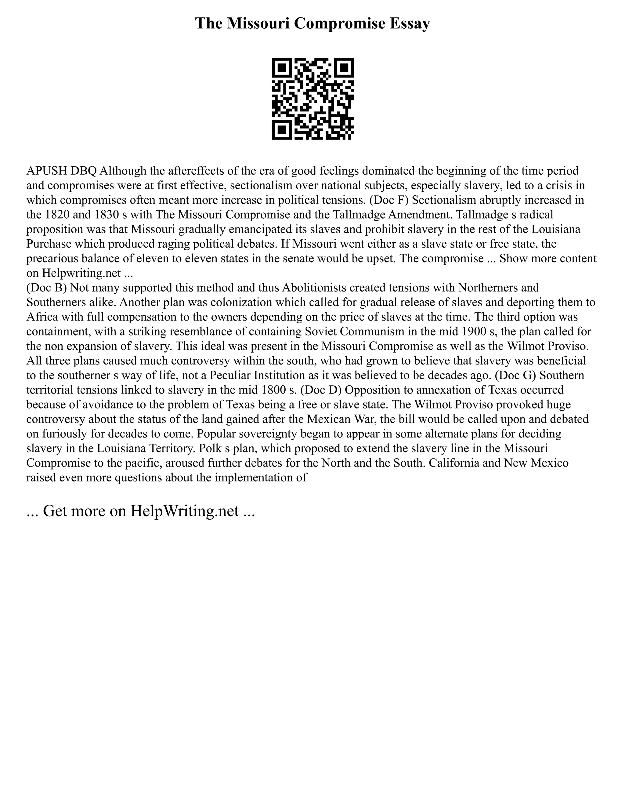 The Missouri Compromise Essay
APUSH DBQ Although the aftereffects of the era of good feelings dominated the beginning of the time period
and compromises were at first effective, sectionalism over national subjects, especially slavery, led to a crisis in
which compromises often meant more increase in political tensions. (Doc F) Sectionalism abruptly increased in
the 1820 and 1830 s with The Missouri Compromise and the Tallmadge Amendment. Tallmadge s radical
proposition was that Missouri gradually emancipated its slaves and prohibit slavery in the rest of the Louisiana
Purchase which produced raging political debates. If Missouri went either as a slave state or free state, the
precarious balance of eleven to eleven states in the senate would be upset. The compromise ... Show more content
on Helpwriting.net ...
(Doc B) Not many supported this method and thus Abolitionists created tensions with Northerners and
Southerners alike. Another plan was colonization which called for gradual release of slaves and deporting them to
Africa with full compensation to the owners depending on the price of slaves at the time. The third option was
containment, with a striking resemblance of containing Soviet Communism in the mid 1900 s, the plan called for
the non expansion of slavery. This ideal was present in the Missouri Compromise as well as the Wilmot Proviso.
All three plans caused much controversy within the south, who had grown to believe that slavery was beneficial
to the southerner s way of life, not a Peculiar Institution as it was believed to be decades ago. (Doc G) Southern
territorial tensions linked to slavery in the mid 1800 s. (Doc D) Opposition to annexation of Texas occurred
because of avoidance to the problem of Texas being a free or slave state. The Wilmot Proviso provoked huge
controversy about the status of the land gained after the Mexican War, the bill would be called upon and debated
on furiously for decades to come. Popular sovereignty began to appear in some alternate plans for deciding
slavery in the Louisiana Territory. Polk s plan, which proposed to extend the slavery line in the Missouri
Compromise to the pacific, aroused further debates for the North and the South. California and New Mexico
raised even more questions about the implementation of
... Get more on HelpWriting.net ...
 