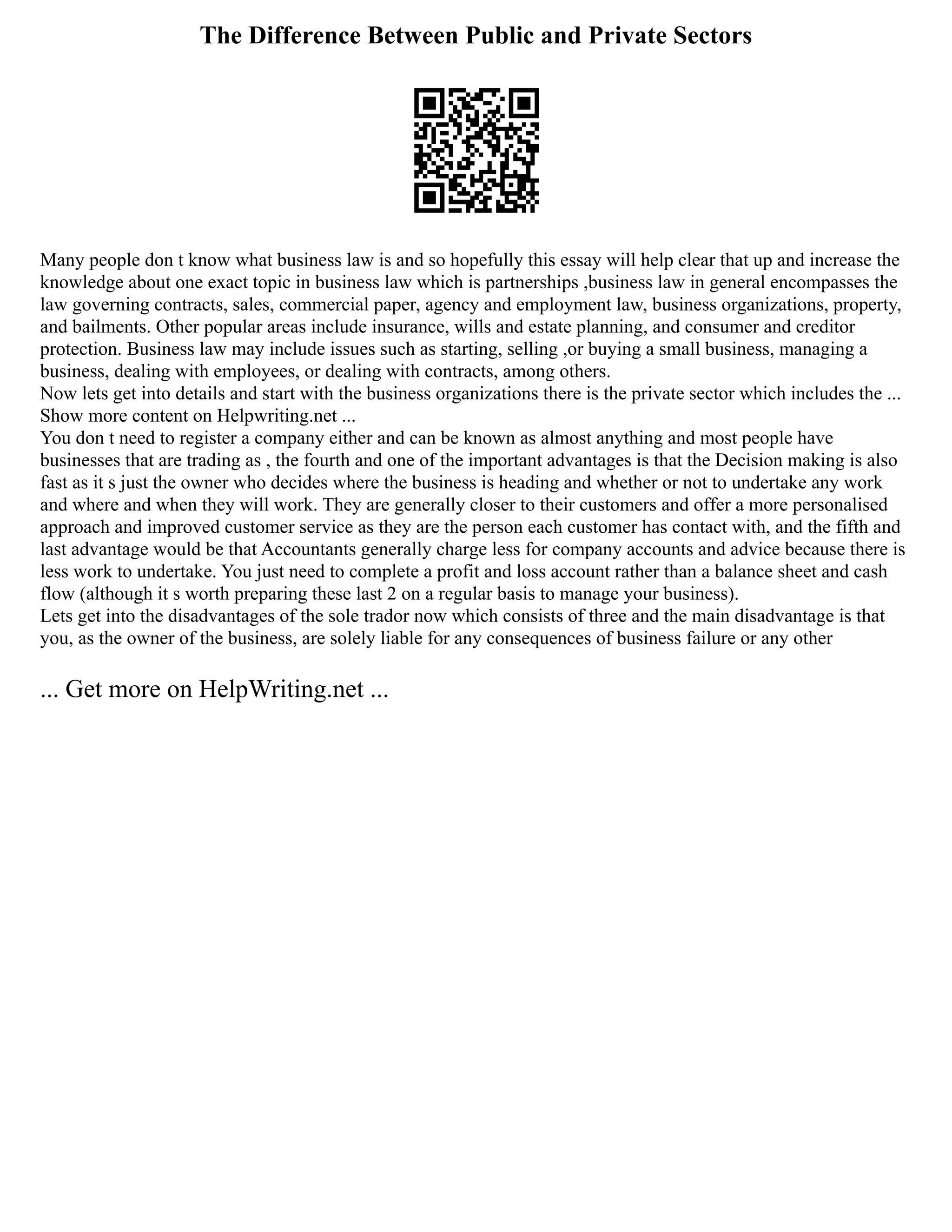 The Difference Between Public and Private Sectors
Many people don t know what business law is and so hopefully this essay will help clear that up and increase the
knowledge about one exact topic in business law which is partnerships ,business law in general encompasses the
law governing contracts, sales, commercial paper, agency and employment law, business organizations, property,
and bailments. Other popular areas include insurance, wills and estate planning, and consumer and creditor
protection. Business law may include issues such as starting, selling ,or buying a small business, managing a
business, dealing with employees, or dealing with contracts, among others.
Now lets get into details and start with the business organizations there is the private sector which includes the ...
Show more content on Helpwriting.net ...
You don t need to register a company either and can be known as almost anything and most people have
businesses that are trading as , the fourth and one of the important advantages is that the Decision making is also
fast as it s just the owner who decides where the business is heading and whether or not to undertake any work
and where and when they will work. They are generally closer to their customers and offer a more personalised
approach and improved customer service as they are the person each customer has contact with, and the fifth and
last advantage would be that Accountants generally charge less for company accounts and advice because there is
less work to undertake. You just need to complete a profit and loss account rather than a balance sheet and cash
flow (although it s worth preparing these last 2 on a regular basis to manage your business).
Lets get into the disadvantages of the sole trador now which consists of three and the main disadvantage is that
you, as the owner of the business, are solely liable for any consequences of business failure or any other
... Get more on HelpWriting.net ...
 