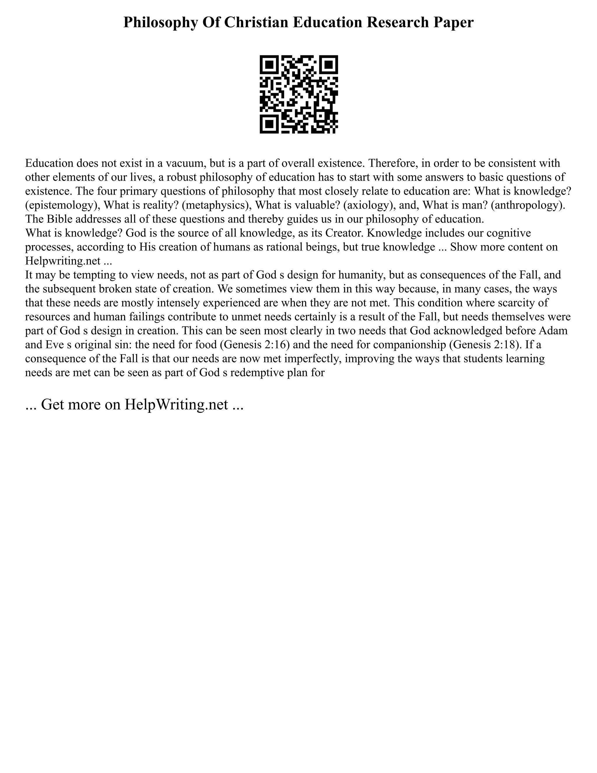 Philosophy Of Christian Education Research Paper
Education does not exist in a vacuum, but is a part of overall existence. Therefore, in order to be consistent with
other elements of our lives, a robust philosophy of education has to start with some answers to basic questions of
existence. The four primary questions of philosophy that most closely relate to education are: What is knowledge?
(epistemology), What is reality? (metaphysics), What is valuable? (axiology), and, What is man? (anthropology).
The Bible addresses all of these questions and thereby guides us in our philosophy of education.
What is knowledge? God is the source of all knowledge, as its Creator. Knowledge includes our cognitive
processes, according to His creation of humans as rational beings, but true knowledge ... Show more content on
Helpwriting.net ...
It may be tempting to view needs, not as part of God s design for humanity, but as consequences of the Fall, and
the subsequent broken state of creation. We sometimes view them in this way because, in many cases, the ways
that these needs are mostly intensely experienced are when they are not met. This condition where scarcity of
resources and human failings contribute to unmet needs certainly is a result of the Fall, but needs themselves were
part of God s design in creation. This can be seen most clearly in two needs that God acknowledged before Adam
and Eve s original sin: the need for food (Genesis 2:16) and the need for companionship (Genesis 2:18). If a
consequence of the Fall is that our needs are now met imperfectly, improving the ways that students learning
needs are met can be seen as part of God s redemptive plan for
... Get more on HelpWriting.net ...
 