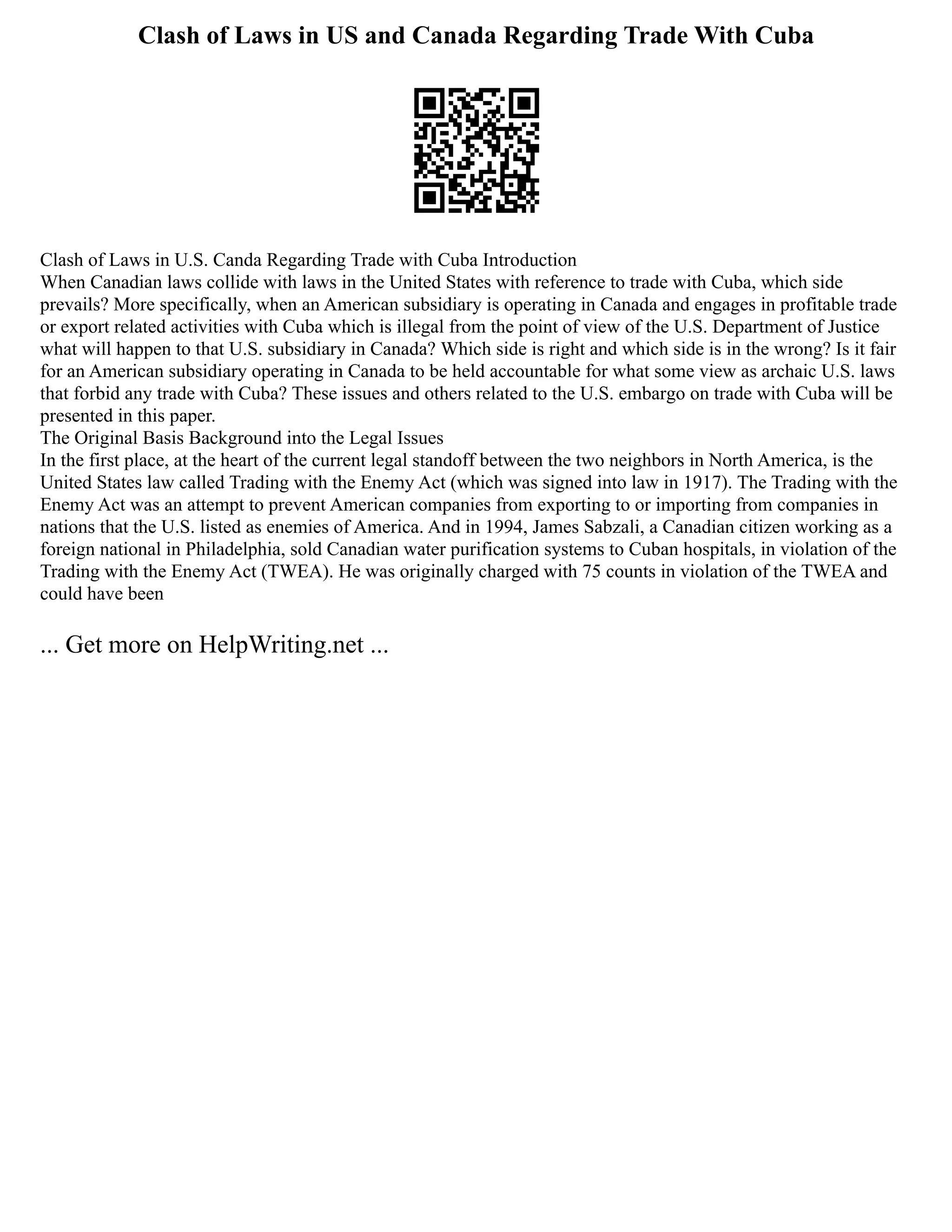 Clash of Laws in US and Canada Regarding Trade With Cuba
Clash of Laws in U.S. Canda Regarding Trade with Cuba Introduction
When Canadian laws collide with laws in the United States with reference to trade with Cuba, which side
prevails? More specifically, when an American subsidiary is operating in Canada and engages in profitable trade
or export related activities with Cuba which is illegal from the point of view of the U.S. Department of Justice
what will happen to that U.S. subsidiary in Canada? Which side is right and which side is in the wrong? Is it fair
for an American subsidiary operating in Canada to be held accountable for what some view as archaic U.S. laws
that forbid any trade with Cuba? These issues and others related to the U.S. embargo on trade with Cuba will be
presented in this paper.
The Original Basis Background into the Legal Issues
In the first place, at the heart of the current legal standoff between the two neighbors in North America, is the
United States law called Trading with the Enemy Act (which was signed into law in 1917). The Trading with the
Enemy Act was an attempt to prevent American companies from exporting to or importing from companies in
nations that the U.S. listed as enemies of America. And in 1994, James Sabzali, a Canadian citizen working as a
foreign national in Philadelphia, sold Canadian water purification systems to Cuban hospitals, in violation of the
Trading with the Enemy Act (TWEA). He was originally charged with 75 counts in violation of the TWEA and
could have been
... Get more on HelpWriting.net ...
 